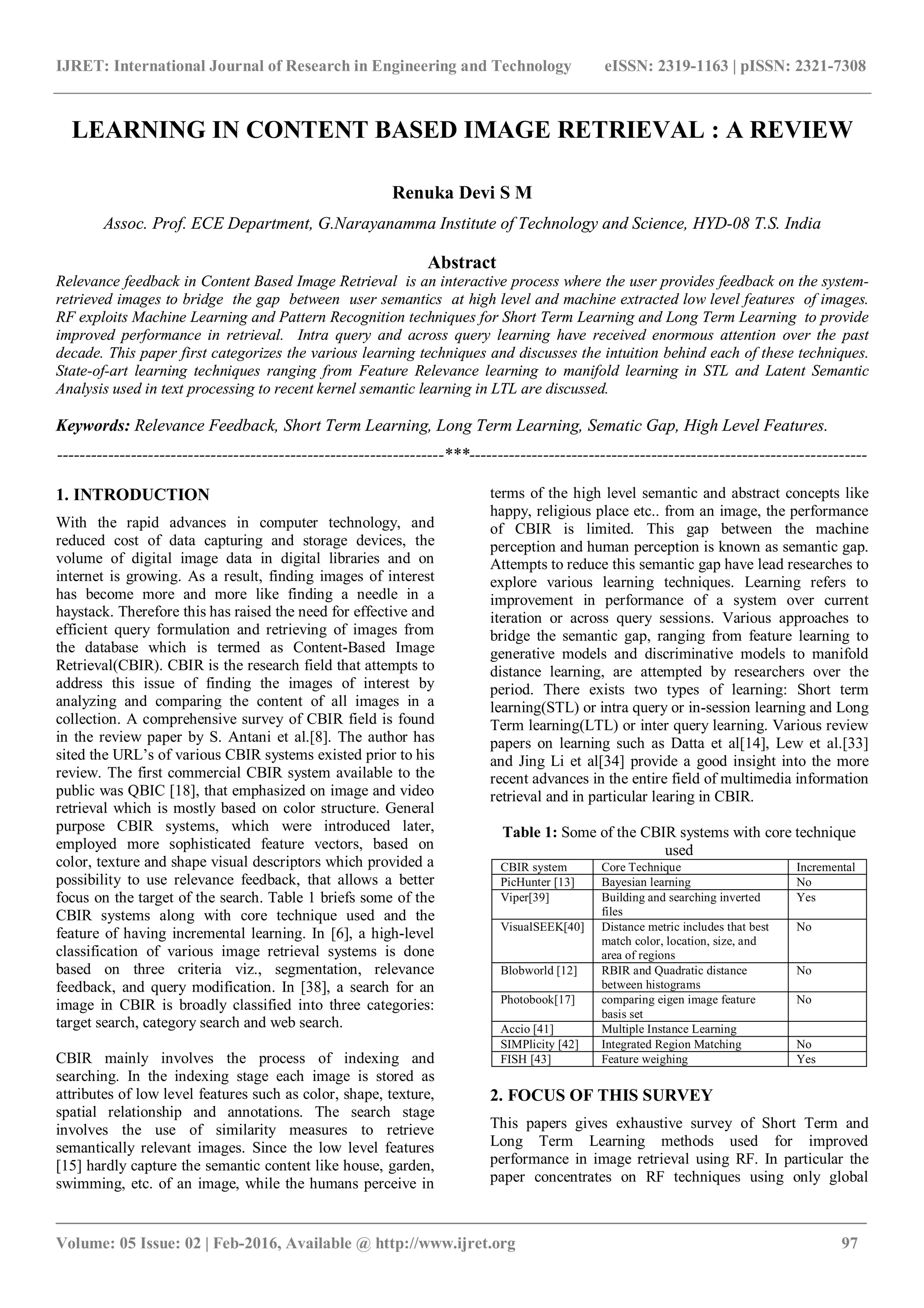 IJRET: International Journal of Research in Engineering and Technology eISSN: 2319-1163 | pISSN: 2321-7308
_______________________________________________________________________________________
Volume: 05 Issue: 02 | Feb-2016, Available @ http://www.ijret.org 97
LEARNING IN CONTENT BASED IMAGE RETRIEVAL : A REVIEW
Renuka Devi S M
Assoc. Prof. ECE Department, G.Narayanamma Institute of Technology and Science, HYD-08 T.S. India
Abstract
Relevance feedback in Content Based Image Retrieval is an interactive process where the user provides feedback on the system-
retrieved images to bridge the gap between user semantics at high level and machine extracted low level features of images.
RF exploits Machine Learning and Pattern Recognition techniques for Short Term Learning and Long Term Learning to provide
improved performance in retrieval. Intra query and across query learning have received enormous attention over the past
decade. This paper first categorizes the various learning techniques and discusses the intuition behind each of these techniques.
State-of-art learning techniques ranging from Feature Relevance learning to manifold learning in STL and Latent Semantic
Analysis used in text processing to recent kernel semantic learning in LTL are discussed.
Keywords: Relevance Feedback, Short Term Learning, Long Term Learning, Sematic Gap, High Level Features.
--------------------------------------------------------------------***----------------------------------------------------------------------
1. INTRODUCTION
With the rapid advances in computer technology, and
reduced cost of data capturing and storage devices, the
volume of digital image data in digital libraries and on
internet is growing. As a result, finding images of interest
has become more and more like finding a needle in a
haystack. Therefore this has raised the need for effective and
efficient query formulation and retrieving of images from
the database which is termed as Content-Based Image
Retrieval(CBIR). CBIR is the research field that attempts to
address this issue of finding the images of interest by
analyzing and comparing the content of all images in a
collection. A comprehensive survey of CBIR field is found
in the review paper by S. Antani et al.[8]. The author has
sited the URL’s of various CBIR systems existed prior to his
review. The first commercial CBIR system available to the
public was QBIC [18], that emphasized on image and video
retrieval which is mostly based on color structure. General
purpose CBIR systems, which were introduced later,
employed more sophisticated feature vectors, based on
color, texture and shape visual descriptors which provided a
possibility to use relevance feedback, that allows a better
focus on the target of the search. Table 1 briefs some of the
CBIR systems along with core technique used and the
feature of having incremental learning. In [6], a high-level
classification of various image retrieval systems is done
based on three criteria viz., segmentation, relevance
feedback, and query modification. In [38], a search for an
image in CBIR is broadly classified into three categories:
target search, category search and web search.
CBIR mainly involves the process of indexing and
searching. In the indexing stage each image is stored as
attributes of low level features such as color, shape, texture,
spatial relationship and annotations. The search stage
involves the use of similarity measures to retrieve
semantically relevant images. Since the low level features
[15] hardly capture the semantic content like house, garden,
swimming, etc. of an image, while the humans perceive in
terms of the high level semantic and abstract concepts like
happy, religious place etc.. from an image, the performance
of CBIR is limited. This gap between the machine
perception and human perception is known as semantic gap.
Attempts to reduce this semantic gap have lead researches to
explore various learning techniques. Learning refers to
improvement in performance of a system over current
iteration or across query sessions. Various approaches to
bridge the semantic gap, ranging from feature learning to
generative models and discriminative models to manifold
distance learning, are attempted by researchers over the
period. There exists two types of learning: Short term
learning(STL) or intra query or in-session learning and Long
Term learning(LTL) or inter query learning. Various review
papers on learning such as Datta et al[14], Lew et al.[33]
and Jing Li et al[34] provide a good insight into the more
recent advances in the entire field of multimedia information
retrieval and in particular learing in CBIR.
Table 1: Some of the CBIR systems with core technique
used
CBIR system Core Technique Incremental
PicHunter [13] Bayesian learning No
Viper[39] Building and searching inverted
files
Yes
VisualSEEK[40] Distance metric includes that best
match color, location, size, and
area of regions
No
Blobworld [12] RBIR and Quadratic distance
between histograms
No
Photobook[17] comparing eigen image feature
basis set
No
Accio [41] Multiple Instance Learning
SIMPlicity [42] Integrated Region Matching No
FISH [43] Feature weighing Yes
2. FOCUS OF THIS SURVEY
This papers gives exhaustive survey of Short Term and
Long Term Learning methods used for improved
performance in image retrieval using RF. In particular the
paper concentrates on RF techniques using only global
 