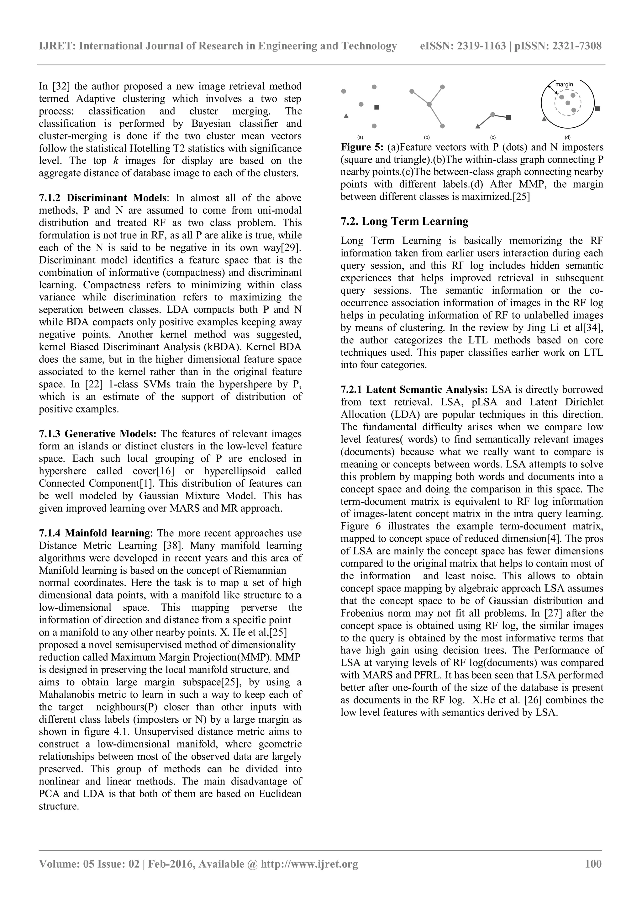 IJRET: International Journal of Research in Engineering and Technology eISSN: 2319-1163 | pISSN: 2321-7308
_______________________________________________________________________________________
Volume: 05 Issue: 02 | Feb-2016, Available @ http://www.ijret.org 100
In [32] the author proposed a new image retrieval method
termed Adaptive clustering which involves a two step
process: classification and cluster merging. The
classification is performed by Bayesian classifier and
cluster-merging is done if the two cluster mean vectors
follow the statistical Hotelling T2 statistics with significance
level. The top k images for display are based on the
aggregate distance of database image to each of the clusters.
7.1.2 Discriminant Models: In almost all of the above
methods, P and N are assumed to come from uni-modal
distribution and treated RF as two class problem. This
formulation is not true in RF, as all P are alike is true, while
each of the N is said to be negative in its own way[29].
Discriminant model identifies a feature space that is the
combination of informative (compactness) and discriminant
learning. Compactness refers to minimizing within class
variance while discrimination refers to maximizing the
seperation between classes. LDA compacts both P and N
while BDA compacts only positive examples keeping away
negative points. Another kernel method was suggested,
kernel Biased Discriminant Analysis (kBDA). Kernel BDA
does the same, but in the higher dimensional feature space
associated to the kernel rather than in the original feature
space. In [22] 1-class SVMs train the hypershpere by P,
which is an estimate of the support of distribution of
positive examples.
7.1.3 Generative Models: The features of relevant images
form an islands or distinct clusters in the low-level feature
space. Each such local grouping of P are enclosed in
hypershere called cover[16] or hyperellipsoid called
Connected Component[1]. This distribution of features can
be well modeled by Gaussian Mixture Model. This has
given improved learning over MARS and MR approach.
7.1.4 Mainfold learning: The more recent approaches use
Distance Metric Learning [38]. Many manifold learning
algorithms were developed in recent years and this area of
Manifold learning is based on the concept of Riemannian
normal coordinates. Here the task is to map a set of high
dimensional data points, with a manifold like structure to a
low-dimensional space. This mapping perverse the
information of direction and distance from a specific point
on a manifold to any other nearby points. X. He et al,[25]
proposed a novel semisupervised method of dimensionality
reduction called Maximum Margin Projection(MMP). MMP
is designed in preserving the local manifold structure, and
aims to obtain large margin subspace[25], by using a
Mahalanobis metric to learn in such a way to keep each of
the target neighbours(P) closer than other inputs with
different class labels (imposters or N) by a large margin as
shown in figure 4.1. Unsupervised distance metric aims to
construct a low-dimensional manifold, where geometric
relationships between most of the observed data are largely
preserved. This group of methods can be divided into
nonlinear and linear methods. The main disadvantage of
PCA and LDA is that both of them are based on Euclidean
structure.
Figure 5: (a)Feature vectors with P (dots) and N imposters
(square and triangle).(b)The within-class graph connecting P
nearby points.(c)The between-class graph connecting nearby
points with different labels.(d) After MMP, the margin
between different classes is maximized.[25]
7.2. Long Term Learning
Long Term Learning is basically memorizing the RF
information taken from earlier users interaction during each
query session, and this RF log includes hidden semantic
experiences that helps improved retrieval in subsequent
query sessions. The semantic information or the co-
occurrence association information of images in the RF log
helps in peculating information of RF to unlabelled images
by means of clustering. In the review by Jing Li et al[34],
the author categorizes the LTL methods based on core
techniques used. This paper classifies earlier work on LTL
into four categories.
7.2.1 Latent Semantic Analysis: LSA is directly borrowed
from text retrieval. LSA, pLSA and Latent Dirichlet
Allocation (LDA) are popular techniques in this direction.
The fundamental difficulty arises when we compare low
level features( words) to find semantically relevant images
(documents) because what we really want to compare is
meaning or concepts between words. LSA attempts to solve
this problem by mapping both words and documents into a
concept space and doing the comparison in this space. The
term-document matrix is equivalent to RF log information
of images-latent concept matrix in the intra query learning.
Figure 6 illustrates the example term-document matrix,
mapped to concept space of reduced dimension[4]. The pros
of LSA are mainly the concept space has fewer dimensions
compared to the original matrix that helps to contain most of
the information and least noise. This allows to obtain
concept space mapping by algebraic approach LSA assumes
that the concept space to be of Gaussian distribution and
Frobenius norm may not fit all problems. In [27] after the
concept space is obtained using RF log, the similar images
to the query is obtained by the most informative terms that
have high gain using decision trees. The Performance of
LSA at varying levels of RF log(documents) was compared
with MARS and PFRL. It has been seen that LSA performed
better after one-fourth of the size of the database is present
as documents in the RF log. X.He et al. [26] combines the
low level features with semantics derived by LSA.
 