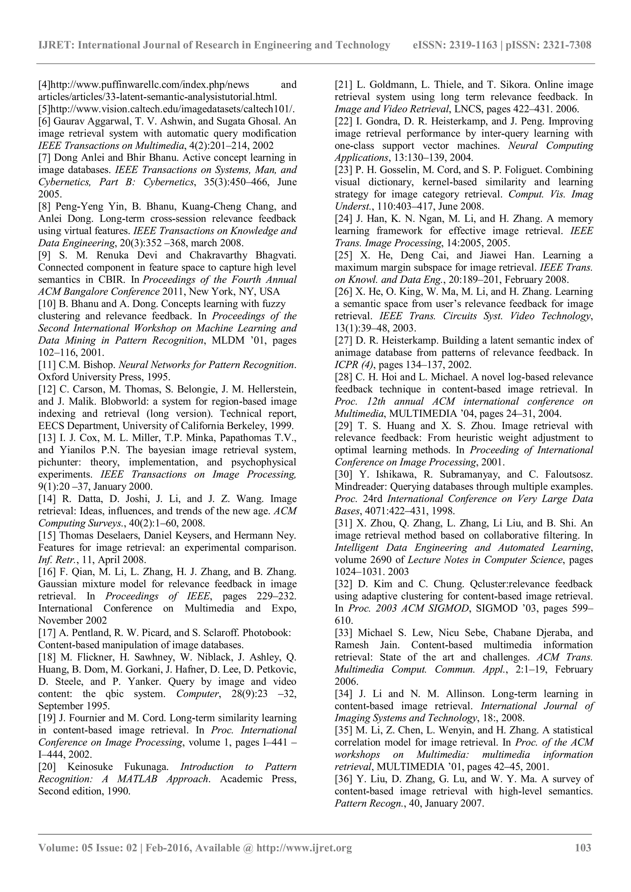 IJRET: International Journal of Research in Engineering and Technology eISSN: 2319-1163 | pISSN: 2321-7308
_______________________________________________________________________________________
Volume: 05 Issue: 02 | Feb-2016, Available @ http://www.ijret.org 103
[4]http://www.puffinwarellc.com/index.php/news and
articles/articles/33-latent-semantic-analysistutorial.html.
[5]http://www.vision.caltech.edu/imagedatasets/caltech101/.
[6] Gaurav Aggarwal, T. V. Ashwin, and Sugata Ghosal. An
image retrieval system with automatic query modification
IEEE Transactions on Multimedia, 4(2):201–214, 2002
[7] Dong Anlei and Bhir Bhanu. Active concept learning in
image databases. IEEE Transactions on Systems, Man, and
Cybernetics, Part B: Cybernetics, 35(3):450–466, June
2005.
[8] Peng-Yeng Yin, B. Bhanu, Kuang-Cheng Chang, and
Anlei Dong. Long-term cross-session relevance feedback
using virtual features. IEEE Transactions on Knowledge and
Data Engineering, 20(3):352 –368, march 2008.
[9] S. M. Renuka Devi and Chakravarthy Bhagvati.
Connected component in feature space to capture high level
semantics in CBIR. In Proceedings of the Fourth Annual
ACM Bangalore Conference 2011, New York, NY, USA
[10] B. Bhanu and A. Dong. Concepts learning with fuzzy
clustering and relevance feedback. In Proceedings of the
Second International Workshop on Machine Learning and
Data Mining in Pattern Recognition, MLDM ’01, pages
102–116, 2001.
[11] C.M. Bishop. Neural Networks for Pattern Recognition.
Oxford University Press, 1995.
[12] C. Carson, M. Thomas, S. Belongie, J. M. Hellerstein,
and J. Malik. Blobworld: a system for region-based image
indexing and retrieval (long version). Technical report,
EECS Department, University of California Berkeley, 1999.
[13] I. J. Cox, M. L. Miller, T.P. Minka, Papathomas T.V.,
and Yianilos P.N. The bayesian image retrieval system,
pichunter: theory, implementation, and psychophysical
experiments. IEEE Transactions on Image Processing,
9(1):20 –37, January 2000.
[14] R. Datta, D. Joshi, J. Li, and J. Z. Wang. Image
retrieval: Ideas, influences, and trends of the new age. ACM
Computing Surveys., 40(2):1–60, 2008.
[15] Thomas Deselaers, Daniel Keysers, and Hermann Ney.
Features for image retrieval: an experimental comparison.
Inf. Retr., 11, April 2008.
[16] F. Qian, M. Li, L. Zhang, H. J. Zhang, and B. Zhang.
Gaussian mixture model for relevance feedback in image
retrieval. In Proceedings of IEEE, pages 229–232.
International Conference on Multimedia and Expo,
November 2002
[17] A. Pentland, R. W. Picard, and S. Sclaroff. Photobook:
Content-based manipulation of image databases.
[18] M. Flickner, H. Sawhney, W. Niblack, J. Ashley, Q.
Huang, B. Dom, M. Gorkani, J. Hafner, D. Lee, D. Petkovic,
D. Steele, and P. Yanker. Query by image and video
content: the qbic system. Computer, 28(9):23 –32,
September 1995.
[19] J. Fournier and M. Cord. Long-term similarity learning
in content-based image retrieval. In Proc. International
Conference on Image Processing, volume 1, pages I–441 –
I–444, 2002.
[20] Keinosuke Fukunaga. Introduction to Pattern
Recognition: A MATLAB Approach. Academic Press,
Second edition, 1990.
[21] L. Goldmann, L. Thiele, and T. Sikora. Online image
retrieval system using long term relevance feedback. In
Image and Video Retrieval, LNCS, pages 422–431. 2006.
[22] I. Gondra, D. R. Heisterkamp, and J. Peng. Improving
image retrieval performance by inter-query learning with
one-class support vector machines. Neural Computing
Applications, 13:130–139, 2004.
[23] P. H. Gosselin, M. Cord, and S. P. Foliguet. Combining
visual dictionary, kernel-based similarity and learning
strategy for image category retrieval. Comput. Vis. Imag
Underst., 110:403–417, June 2008.
[24] J. Han, K. N. Ngan, M. Li, and H. Zhang. A memory
learning framework for effective image retrieval. IEEE
Trans. Image Processing, 14:2005, 2005.
[25] X. He, Deng Cai, and Jiawei Han. Learning a
maximum margin subspace for image retrieval. IEEE Trans.
on Knowl. and Data Eng., 20:189–201, February 2008.
[26] X. He, O. King, W. Ma, M. Li, and H. Zhang. Learning
a semantic space from user’s relevance feedback for image
retrieval. IEEE Trans. Circuits Syst. Video Technology,
13(1):39–48, 2003.
[27] D. R. Heisterkamp. Building a latent semantic index of
animage database from patterns of relevance feedback. In
ICPR (4), pages 134–137, 2002.
[28] C. H. Hoi and L. Michael. A novel log-based relevance
feedback technique in content-based image retrieval. In
Proc. 12th annual ACM international conference on
Multimedia, MULTIMEDIA ’04, pages 24–31, 2004.
[29] T. S. Huang and X. S. Zhou. Image retrieval with
relevance feedback: From heuristic weight adjustment to
optimal learning methods. In Proceeding of International
Conference on Image Processing, 2001.
[30] Y. Ishikawa, R. Subramanyay, and C. Faloutsosz.
Mindreader: Querying databases through multiple examples.
Proc. 24rd International Conference on Very Large Data
Bases, 4071:422–431, 1998.
[31] X. Zhou, Q. Zhang, L. Zhang, Li Liu, and B. Shi. An
image retrieval method based on collaborative filtering. In
Intelligent Data Engineering and Automated Learning,
volume 2690 of Lecture Notes in Computer Science, pages
1024–1031. 2003
[32] D. Kim and C. Chung. Qcluster:relevance feedback
using adaptive clustering for content-based image retrieval.
In Proc. 2003 ACM SIGMOD, SIGMOD ’03, pages 599–
610.
[33] Michael S. Lew, Nicu Sebe, Chabane Djeraba, and
Ramesh Jain. Content-based multimedia information
retrieval: State of the art and challenges. ACM Trans.
Multimedia Comput. Commun. Appl., 2:1–19, February
2006.
[34] J. Li and N. M. Allinson. Long-term learning in
content-based image retrieval. International Journal of
Imaging Systems and Technology, 18:, 2008.
[35] M. Li, Z. Chen, L. Wenyin, and H. Zhang. A statistical
correlation model for image retrieval. In Proc. of the ACM
workshops on Multimedia: multimedia information
retrieval, MULTIMEDIA ’01, pages 42–45, 2001.
[36] Y. Liu, D. Zhang, G. Lu, and W. Y. Ma. A survey of
content-based image retrieval with high-level semantics.
Pattern Recogn., 40, January 2007.
 