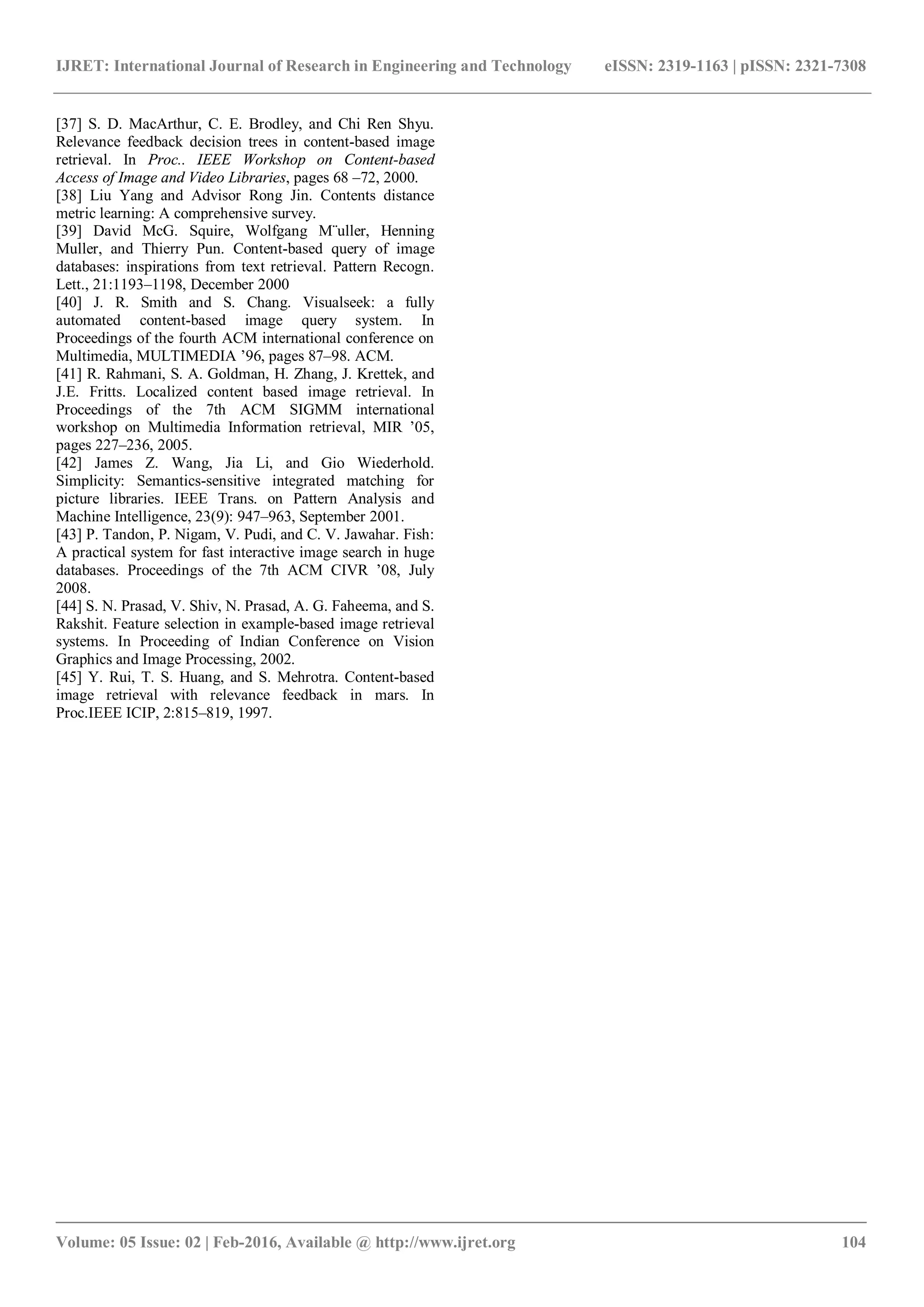 IJRET: International Journal of Research in Engineering and Technology eISSN: 2319-1163 | pISSN: 2321-7308
_______________________________________________________________________________________
Volume: 05 Issue: 02 | Feb-2016, Available @ http://www.ijret.org 104
[37] S. D. MacArthur, C. E. Brodley, and Chi Ren Shyu.
Relevance feedback decision trees in content-based image
retrieval. In Proc.. IEEE Workshop on Content-based
Access of Image and Video Libraries, pages 68 –72, 2000.
[38] Liu Yang and Advisor Rong Jin. Contents distance
metric learning: A comprehensive survey.
[39] David McG. Squire, Wolfgang M¨uller, Henning
Muller, and Thierry Pun. Content-based query of image
databases: inspirations from text retrieval. Pattern Recogn.
Lett., 21:1193–1198, December 2000
[40] J. R. Smith and S. Chang. Visualseek: a fully
automated content-based image query system. In
Proceedings of the fourth ACM international conference on
Multimedia, MULTIMEDIA ’96, pages 87–98. ACM.
[41] R. Rahmani, S. A. Goldman, H. Zhang, J. Krettek, and
J.E. Fritts. Localized content based image retrieval. In
Proceedings of the 7th ACM SIGMM international
workshop on Multimedia Information retrieval, MIR ’05,
pages 227–236, 2005.
[42] James Z. Wang, Jia Li, and Gio Wiederhold.
Simplicity: Semantics-sensitive integrated matching for
picture libraries. IEEE Trans. on Pattern Analysis and
Machine Intelligence, 23(9): 947–963, September 2001.
[43] P. Tandon, P. Nigam, V. Pudi, and C. V. Jawahar. Fish:
A practical system for fast interactive image search in huge
databases. Proceedings of the 7th ACM CIVR ’08, July
2008.
[44] S. N. Prasad, V. Shiv, N. Prasad, A. G. Faheema, and S.
Rakshit. Feature selection in example-based image retrieval
systems. In Proceeding of Indian Conference on Vision
Graphics and Image Processing, 2002.
[45] Y. Rui, T. S. Huang, and S. Mehrotra. Content-based
image retrieval with relevance feedback in mars. In
Proc.IEEE ICIP, 2:815–819, 1997.
 