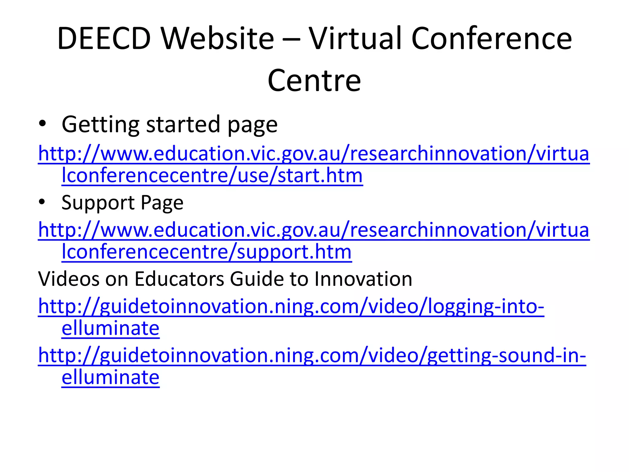 DEECD Website – Virtual Conference CentreGetting started pagehttp://www.education.vic.gov.au/researchinnovation/virtualconferencecentre/use/start.htmSupport Pagehttp://www.education.vic.gov.au/researchinnovation/virtualconferencecentre/support.htmVideos on Educators Guide to Innovationhttp://guidetoinnovation.ning.com/video/logging-into-elluminatehttp://guidetoinnovation.ning.com/video/getting-sound-in-elluminate