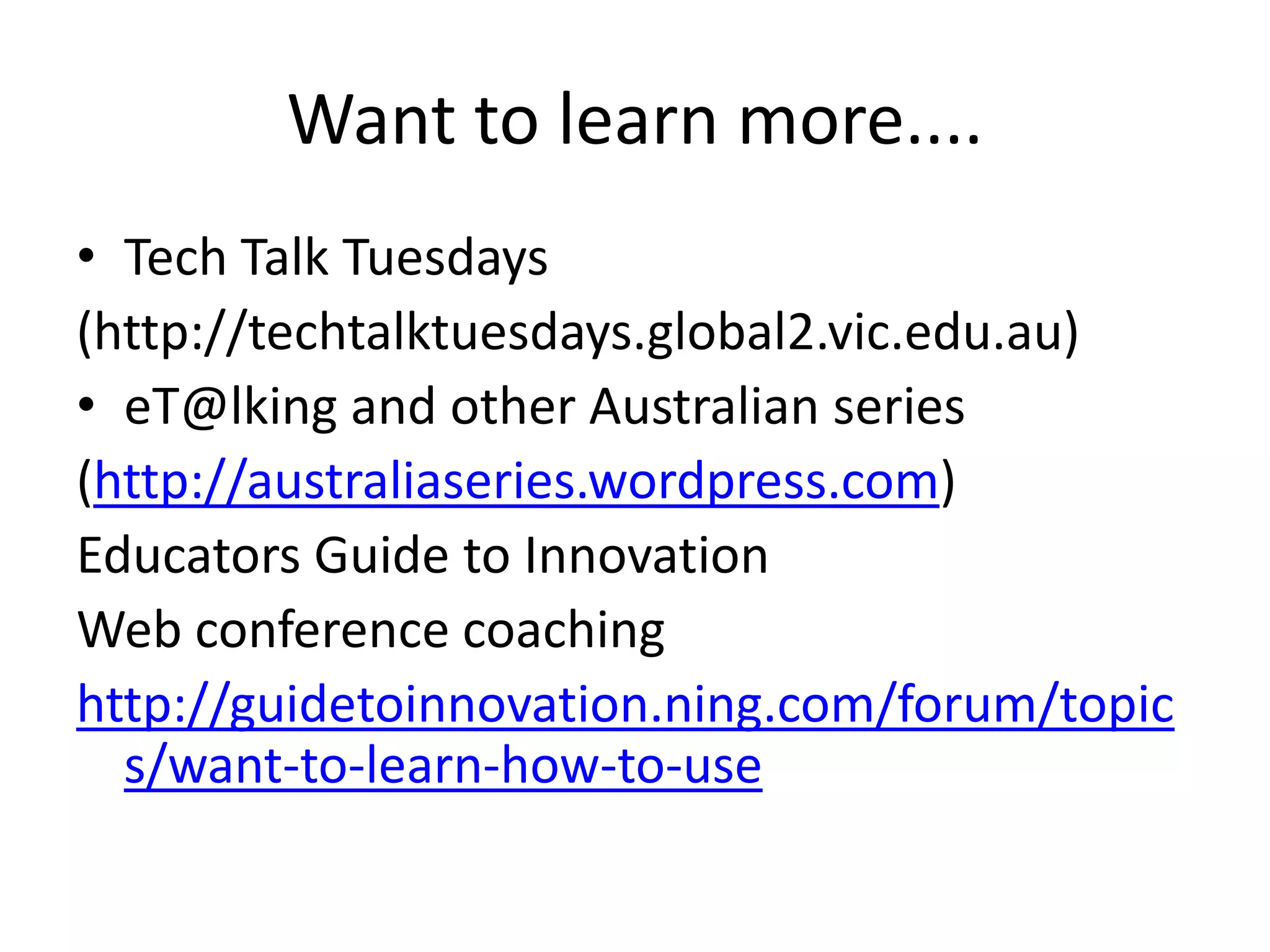 Want to learn more....Tech Talk Tuesdays(http://techtalktuesdays.global2.vic.edu.au)eT@lking and other Australian series(http://australiaseries.wordpress.com)Educators Guide to InnovationWeb conference coachinghttp://guidetoinnovation.ning.com/forum/topics/want-to-learn-how-to-use
