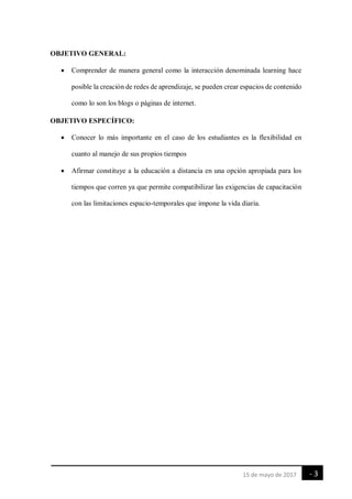 - 3
-
15 de mayo de 2017
OBJETIVO GENERAL:
 Comprender de manera general como la interacción denominada learning hace
posible la creación de redes de aprendizaje, se pueden crear espacios de contenido
como lo son los blogs o páginas de internet.
OBJETIVO ESPECÍFICO:
 Conocer lo más importante en el caso de los estudiantes es la flexibilidad en
cuanto al manejo de sus propios tiempos
 Afirmar constituye a la educación a distancia en una opción apropiada para los
tiempos que corren ya que permite compatibilizar las exigencias de capacitación
con las limitaciones espacio-temporales que impone la vida diaria.
 