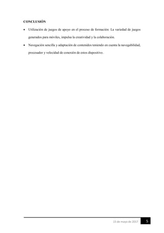 515 de mayo de 2017
CONCLUSIÓN
 Utilización de juegos de apoyo en el proceso de formación: La variedad de juegos
generados para móviles, impulsa la creatividad y la colaboración.
 Navegación sencilla y adaptación de contenidos teniendo en cuenta la navegabilidad,
procesador y velocidad de conexión de estos dispositivo.
 