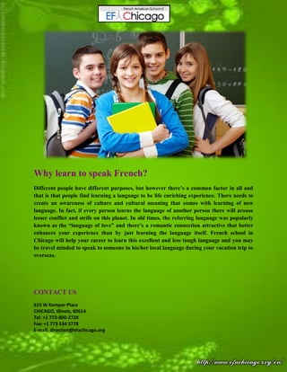 Why learn to speak French?
Different people have different purposes, but however there’s a common factor in all and
that is that people find learning a language to be life enriching experience. There needs to
create an awareness of culture and cultural meaning that comes with learning of new
language. In fact, if every person learns the language of another person there will arouse
lesser conflict and strife on this planet. In old times, the referring language was popularly
known as the “language of love” and there’s a romantic connection attractive that better
enhances your experience than by just learning the language itself. French school in
Chicago will help your career to learn this excellent and less tough language and you may
be travel minded to speak to someone in his/her local language during your vacation trip to
overseas.
CONTACT US
615 W Kemper Place
CHICAGO, Illinois, 60614
Tel: +1 773-800-2728
Fax: +1 773 534 5778
E-mail: direction@efachicago.org
 