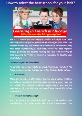 Are you a parent and searching for the best school for your child?
This blog can help you to find a better school for your child. The
parents are the key role players in the children’s education as they
have taken responsibility for your child’s future. You need to follow
proper guidelines and develop yourself and your child according to
that. Learning in French in Chicago is necessary to develop your
child’s future.
Guidance to find the best school
As parents, you require to take a perfect decision for your child. The
following are some tips that you can follow to find a better school.
1. School tour
Many private schools offer school tours to check school facilities,
curriculums, classrooms, teaching styles, and many more. Here you
can check the present student’s performance and worked
assignments. It can give you an overall idea about the school
environment.
2. Interact with school staffs
You can go for a casual talk with the school teachers and
administrators to know about the school environment. This
 