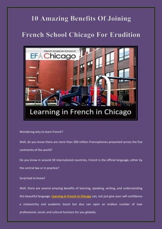 Wondering why to learn French?
Well, do you know there are more than 300 million Francophones presented across the five
continents of the world?
Do you know in around 30 international countries, French is the official language, either by
the central law or in practice?
Surprised to know?
Well, there are several amazing benefits of learning, speaking, writing, and understanding
this beautiful language. Learning In French In Chicago can, not just give your self-confidence
a noteworthy and academic boost but also can open an endless number of new
professional, social, and cultural horizons for you globally.
 
