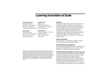 Learning Innovation at Scale
Joseph Jay Williams

Daniel Russell

Abstract

Stanford University

Google, Inc.

Littlefield 253, 365 Lasuen St

1600 Amphitheatre Pkwy

Stanford, CA, 94305 USA

Mountain View, CA, 94043 USA

The rapid developments in online education raise new
issues for the future of learning and universities,
practical questions about what counts as good design,
and new opportunities for research. This workshop
brings together practitioners, learning platform
innovators, and researchers who draw on a multidisciplinary range of theory and methodology. We will
share insights about the current state and next
directions for research and practice in online learning
and technology.

josephjaywilliams@stanford.edu drussell@google.com
Rene Kizilcec

Scott Klemmer

Stanford University

University of California San Diego

Department of Communication

Atkinson Hall 6302

Stanford, CA, 94305 USA

La Jolla CA 92093-0440

kizilcec@stanford.edu

srk@ucsd.edu

Author Keywords
Online learning; online education; MOOCs; massive
open online courses; learning technologies;

ACM Classification Keywords
H.4 Information Systems Applications; H.5 Information
interfaces and presentation; K.3.1 Computer Uses in
Education; J.4 Social and Behavioral Sciences.
Permission to make digital or hard copies of part or all of this work for
personal or classroom use is granted without fee provided that copies are
not made or distributed for profit or commercial advantage and that
copies bear this notice and the full citation on the first page. Copyrights
for components of this work owned by others than ACM must be honored.
Abstracting with credit is permitted. To copy otherwise, to republish, to
post on servers, or to redistribute to lists, contact the Owner/Author.
Copyright 2013 held by Owner/Author. Publication Rights Licensed to
ACM.

The Potential & Challenge of Online Learning
The disruptive power of the Internet may be poised to
change the traditional channels through which people
learn and are educated [6]. There has been a
tremendous proliferation of platforms, products and
educational resources through the recent emergence of
platforms for higher education Massive Open Online
Courses (MOOCs), Khan Academy for K--12, and a rise
in e-learning for the workforce and use of the Internet

 