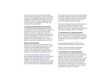 for informal learning. This could reduce educational
barriers concerning accessibility, scale, and synchronicity, potentially disaggregating typical higher education
experiences. But while 2013 was hailed as the “year of
the MOOC”, education has been disappointed in the
past by promises of “revolutionary technology” that
produced quite modest benefits.

Leveraging existing Research & Practice
As recently outlined [5], people have been learning
online before the emergence of MOOCs and insights can
be gleaned from work on distance learning. More
generally, innovation in measuring and improving
online learning may be accelerated by bringing to bear
theories, methodologies, and practices from disciplines
that study learning and education, such as the
cognitive [1, 8] and learning sciences [3, 7], and the
design of interactive technologies, such as HCI [6, 4].

Goals of the Workshop
Given that research and practice on designing online
education is in a rapid state of change, now is a critical
moment to foster knowledge sharing and lines of
communication: between practitioners, platform
innovators, and interdisciplinary researchers from HCI,
education, and the cognitive and learning sciences.
The workshop presentations, discussion and website/wiki (www.chionlinelearning.com) will be organized
to exchange key knowledge, such as the practical
challenges and research affordances of current
platforms, relevant scientific discoveries about learning,
and useful methodologies for investigating how people
learn, and how learning technologies can be improved.

This workshop will foster communication and collaboration between platform innovators and interdisciplinary
researchers. Participants will share and learn insights
for mutually advancing practical innovations and
scientific knowledge about online learning.
Topics could include broadening participation, peer and
social learning, feedback and reward structure,
alternative formats, richer interactivity, machine
learning, and motivation. Here are examples of themes
and questions workshop presenters could tackle.

1. New Research on Online Education
The novelty of online learning at scale has naturally
driven a research focus on how technologies are being
used, as well as their novel affordances for interaction
and learning. These are two examples of questions in
this spirit:
How are people interacting with MOOCs? How is
learning measured? What factors predict learning?
What are new kinds of interaction & education
supported by online learning technologies?

2. HCI Research on Online Education
The arrival of large-scale data and varied usage of
online educational resources also raises important HCI
questions. These might concern how to design
interfaces that maximize people’s learning from online
video and exercises, which instructional features are
easily used to perform educational tasks like review
and synthesis, and what kinds of interactions and
internal mental processing lead to the construction of
knowledge about a topic that endures and is used in
relevant future situations. For example:

 
