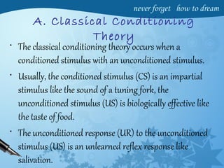 A. Classical Conditioning
Theory
• The classical conditioning theory occurs when a
conditioned stimulus with an unconditioned stimulus.
• Usually, the conditioned stimulus (CS) is an impartial
stimulus like the sound of a tuning fork, the
unconditioned stimulus (US) is biologically effective like
the taste of food.
• The unconditioned response (UR) to the unconditioned
stimulus (US) is an unlearned reflex response like
salivation.
 