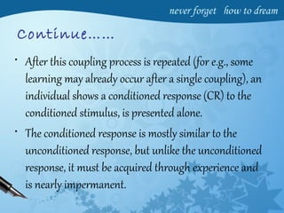 Continue……
• After this coupling process is repeated (for e.g., some
learning may already occur after a single coupling), an
individual shows a conditioned response (CR) to the
conditioned stimulus, is presented alone.
• The conditioned response is mostly similar to the
unconditioned response, but unlike the unconditioned
response, it must be acquired through experience and
is nearly impermanent.
 