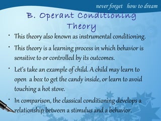 B. Operant Conditioning
Theory
• This theory also known as instrumental conditioning.
• This theory is a learning process in which behavior is
sensitive to or controlled by its outcomes.
• Let’s take an example of child. A child may learn to
open a box to get the candy inside, or learn to avoid
touching a hot stove.
• In comparison, the classical conditioning develops a
relationship between a stimulus and a behavior.
 