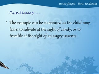 Continue….
• The example can be elaborated as the child may
learn to salivate at the sight of candy, or to
tremble at the sight of an angry parents.
 