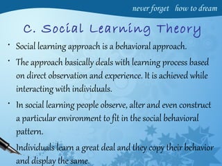 C. Social Learning Theory
• Social learning approach is a behavioral approach.
• The approach basically deals with learning process based
on direct observation and experience. It is achieved while
interacting with individuals.
• In social learning people observe, alter and even construct
a particular environment to fit in the social behavioral
pattern.
• Individuals learn a great deal and they copy their behavior
and display the same.
 