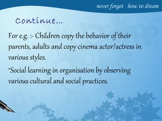 Continue…
For e.g. :- Children copy the behavior of their
parents, adults and copy cinema actor/actress in
various styles.
•Social learning in organisation by observing
various cultural and social practices.
 