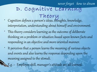 D. Cognitive Learning
Theory
• Cognition defines a person’s ideas, thoughts, knowledge,
interpretation, understanding about himself and environment.
• This theory considers learning as the outcome of deliberate
thinking on a problem or situation based upon known facts and
responding in an objective and more oriented manner.
• It perceives that a person learns the meaning of various objects
and events and also learns the response depending upon the
meaning assigned to the stimuli.
• E.g. :- Employee skill, manager’s attitude are all learned.
 