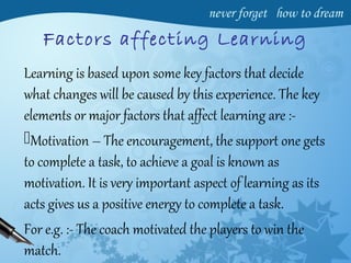 Factors affecting Learning
Learning is based upon some key factors that decide
what changes will be caused by this experience. The key
elements or major factors that affect learning are :-
Motivation – The encouragement, the support one gets
to complete a task, to achieve a goal is known as
motivation. It is very important aspect of learning as its
acts gives us a positive energy to complete a task.
For e.g. :- The coach motivated the players to win the
match.
 