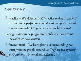 Continue…..
 Practice – We all know that “Practice makes us perfect”.
In order to be perfectionist or at least complete the task,
it is very important to practice what we have learnt.
For e.g. :- We can be programmer only when we execute
the codes we have written.
 Environment – We learn from our surrounding, we
learn from the people around us. They are two types of
environment – internal and external.
 