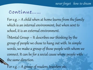 Continue……
For e.g. :- A child when at home learns from the family
which is an internal environment, but when sent to
school, it is an external environment.
Mental Group – It describes our thinking by the
group of people we chose to hang out with. In simple
words, we make a group of those people with whom we
connect. It can be for a social cause where people with
the same direction.
For e.g. :- A group of readers, travelers etc.
 