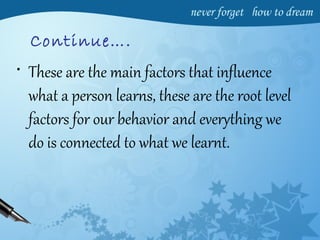 Continue….
• These are the main factors that influence
what a person learns, these are the root level
factors for our behavior and everything we
do is connected to what we learnt.
 