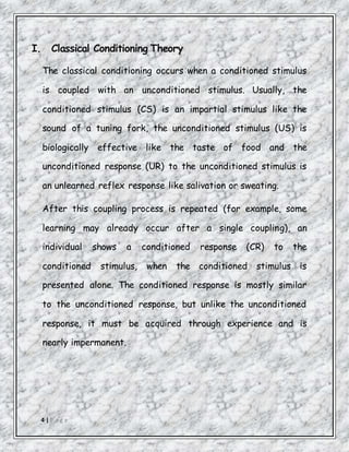 4 | P a g e
I. Classical Conditioning Theory
The classical conditioning occurs when a conditioned stimulus
is coupled with an unconditioned stimulus. Usually, the
conditioned stimulus (CS) is an impartial stimulus like the
sound of a tuning fork, the unconditioned stimulus (US) is
biologically effective like the taste of food and the
unconditioned response (UR) to the unconditioned stimulus is
an unlearned reflex response like salivation or sweating.
After this coupling process is repeated (for example, some
learning may already occur after a single coupling), an
individual shows a conditioned response (CR) to the
conditioned stimulus, when the conditioned stimulus is
presented alone. The conditioned response is mostly similar
to the unconditioned response, but unlike the unconditioned
response, it must be acquired through experience and is
nearly impermanent.
 