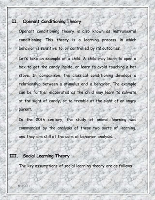 5 | P a g e
II. Operant Conditioning Theory
Operant conditioning theory is also known as instrumental
conditioning. This theory is a learning process in which
behavior is sensitive to, or controlled by its outcomes.
Let’s take an example of a child. A child may learn to open a
box to get the candy inside, or learn to avoid touching a hot
stove. In comparison, the classical conditioning develops a
relationship between a stimulus and a behavior. The example
can be further elaborated as the child may learn to salivate
at the sight of candy, or to tremble at the sight of an angry
parent.
In the 20th century, the study of animal learning was
commanded by the analysis of these two sorts of learning,
and they are still at the core of behavior analysis.
III. Social Learning Theory
The key assumptions of social learning theory are as follows −
 
