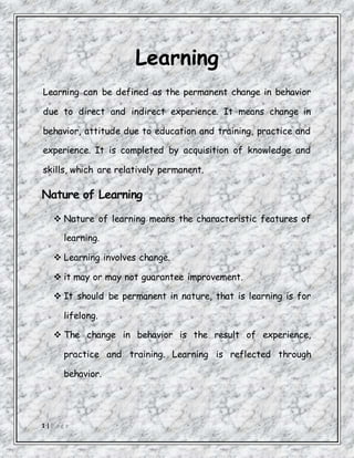 1 | P a g e
Learning
Learning can be defined as the permanent change in behavior
due to direct and indirect experience. It means change in
behavior, attitude due to education and training, practice and
experience. It is completed by acquisition of knowledge and
skills, which are relatively permanent.
Nature of Learning
 Nature of learning means the characteristic features of
learning.
 Learning involves change.
 it may or may not guarantee improvement.
 It should be permanent in nature, that is learning is for
lifelong.
 The change in behavior is the result of experience,
practice and training. Learning is reflected through
behavior.
 