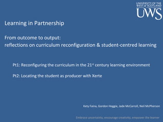 Learning in Partnership
From outcome to output:
reflections on curriculum reconfiguration & student-centred learning
Pt1: Reconfiguring the curriculum in the 21st
century learning environment
Pt2: Locating the student as producer with Xerte
Embrace uncertainty, encourage creativity, empower the learner
Kety Faina, Gordon Heggie, Jade McCarroll, Neil McPherson
 