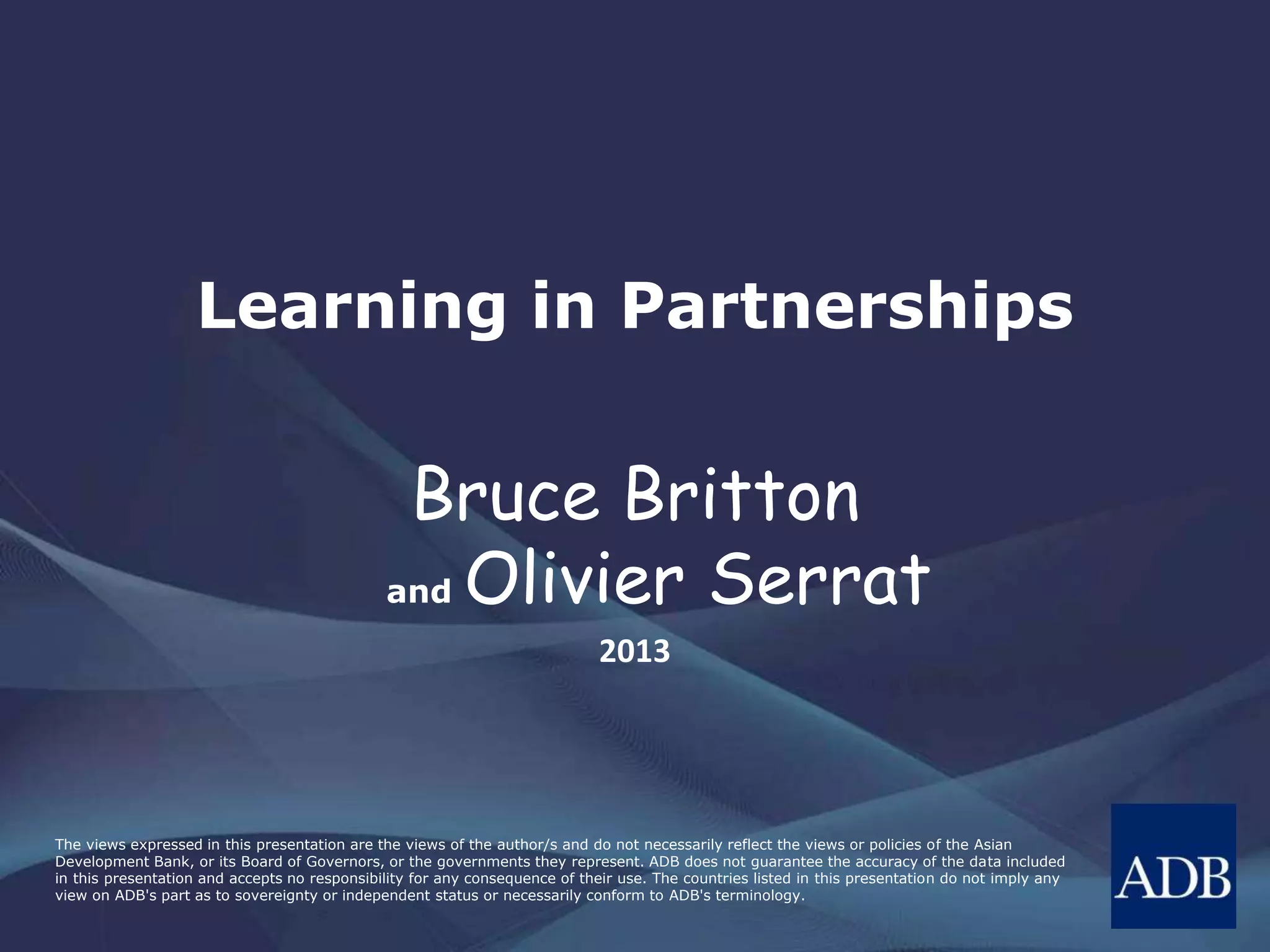 The views expressed in this presentation are the views of the author/s and do not necessarily reflect the views or policies of the Asian
Development Bank, or its Board of Governors, or the governments they represent. ADB does not guarantee the accuracy of the data included
in this presentation and accepts no responsibility for any consequence of their use. The countries listed in this presentation do not imply any
view on ADB's part as to sovereignty or independent status or necessarily conform to ADB's terminology.
Learning in Partnerships
Bruce Britton
and Olivier Serrat
2013
 