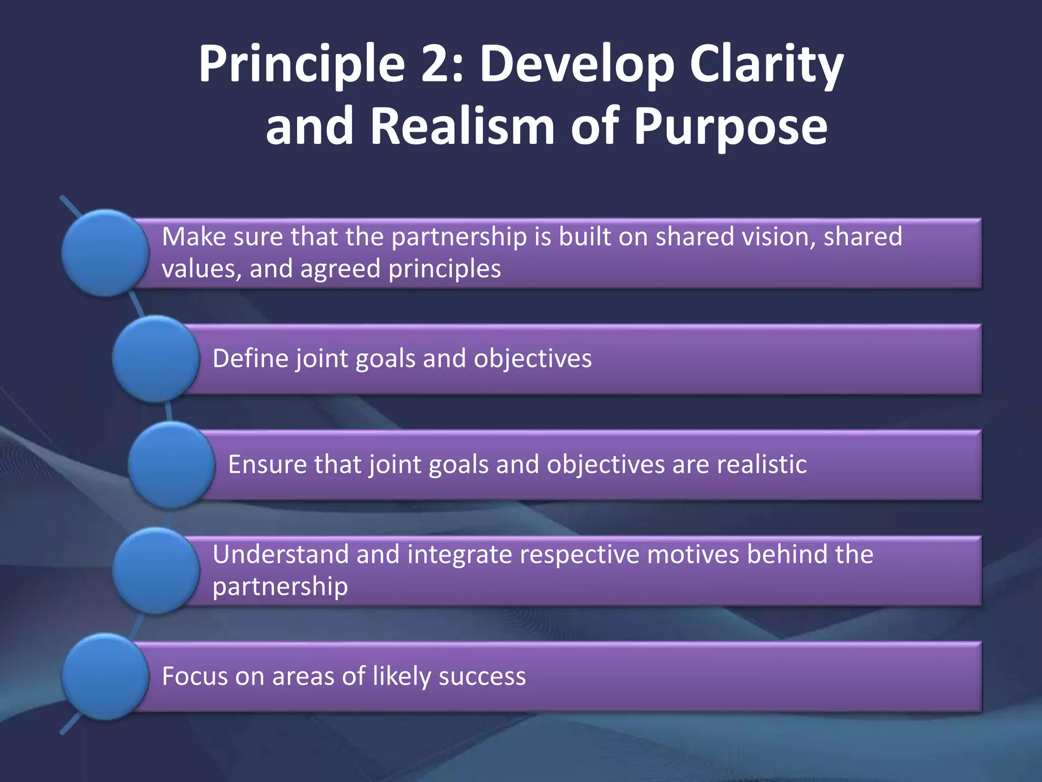 Principle 2: Develop Clarity
and Realism of Purpose
Make sure that the partnership is built on shared vision, shared
values, and agreed principles
Define joint goals and objectives
Ensure that joint goals and objectives are realistic
Understand and integrate respective motives behind the
partnership
Focus on areas of likely success
 