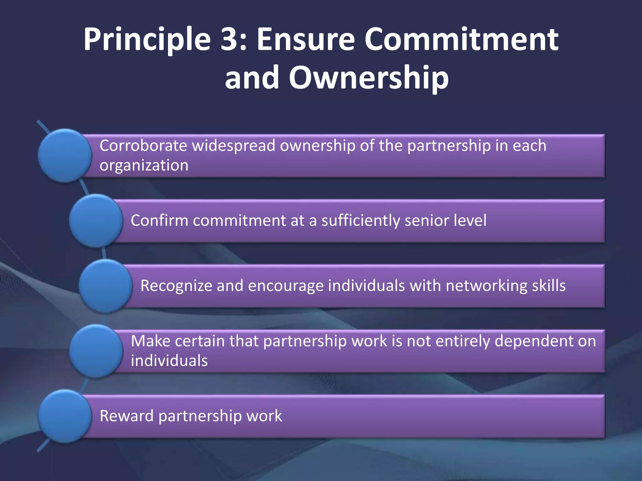 Principle 3: Ensure Commitment
and Ownership
Corroborate widespread ownership of the partnership in each
organization
Confirm commitment at a sufficiently senior level
Recognize and encourage individuals with networking skills
Make certain that partnership work is not entirely dependent on
individuals
Reward partnership work
 