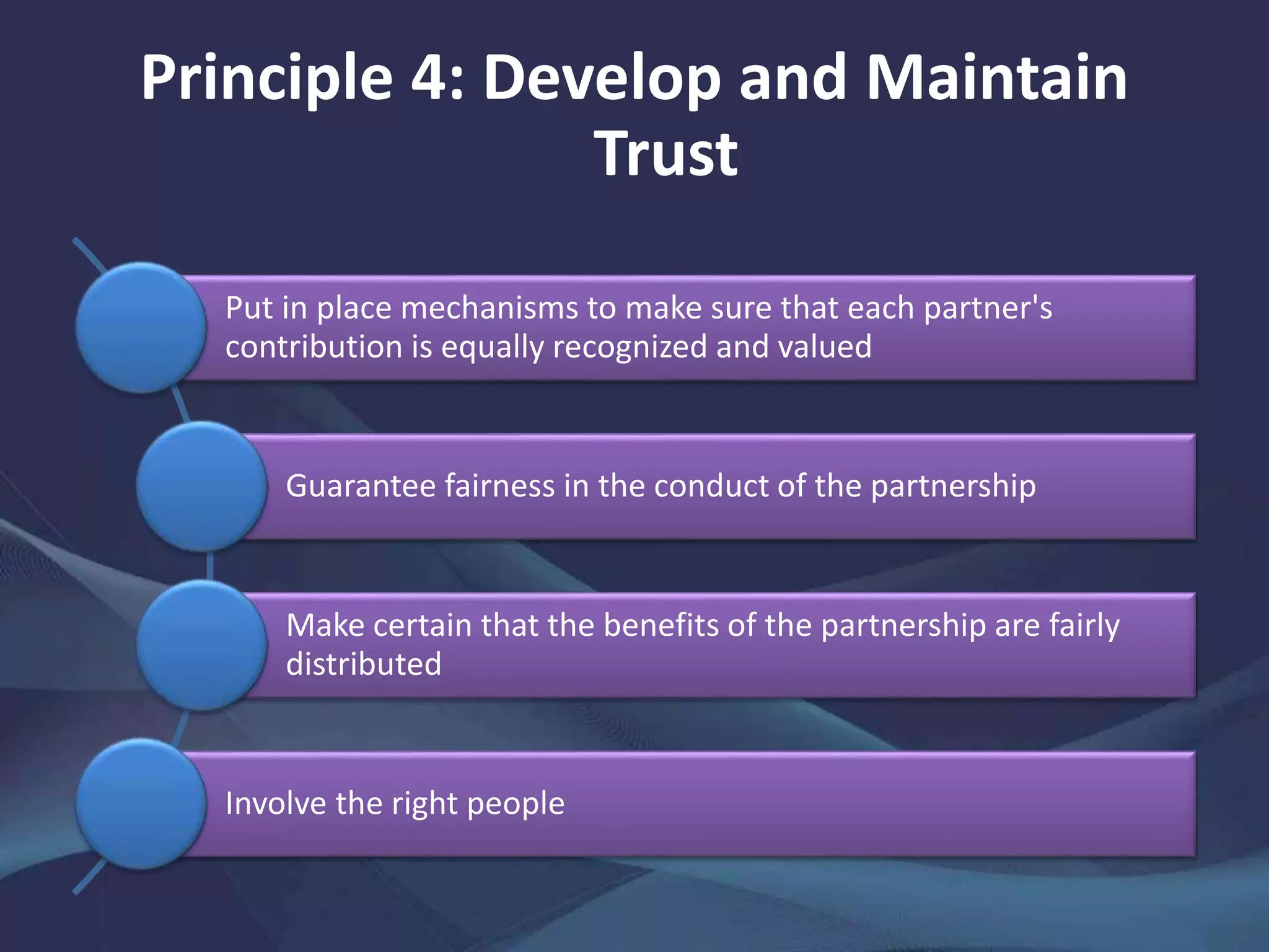 Principle 4: Develop and Maintain
Trust
Put in place mechanisms to make sure that each partner's
contribution is equally recognized and valued
Guarantee fairness in the conduct of the partnership
Make certain that the benefits of the partnership are fairly
distributed
Involve the right people
 