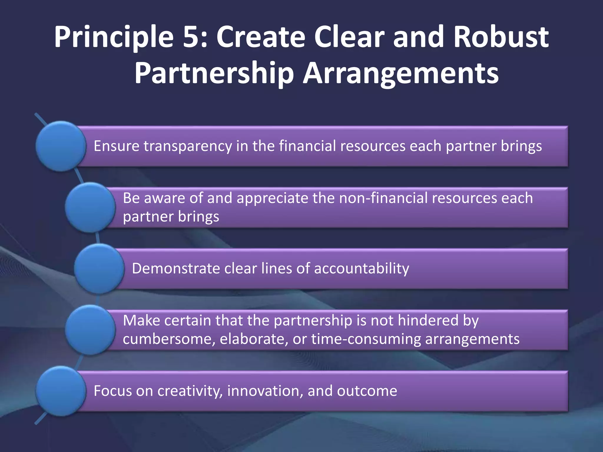 Principle 5: Create Clear and Robust
Partnership Arrangements
Ensure transparency in the financial resources each partner brings
Be aware of and appreciate the non-financial resources each
partner brings
Demonstrate clear lines of accountability
Make certain that the partnership is not hindered by
cumbersome, elaborate, or time-consuming arrangements
Focus on creativity, innovation, and outcome
 