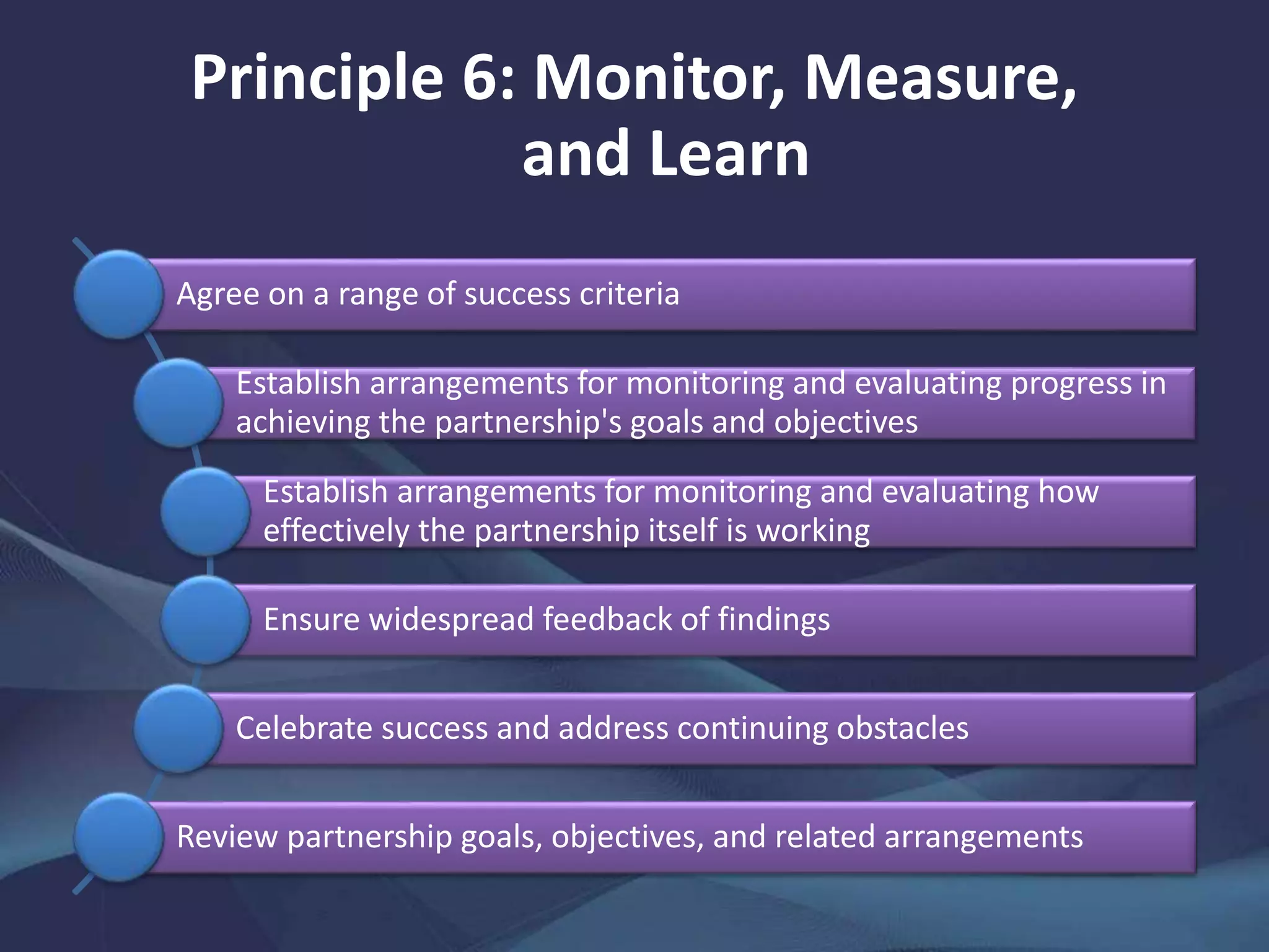 Principle 6: Monitor, Measure,
and Learn
Agree on a range of success criteria
Establish arrangements for monitoring and evaluating progress in
achieving the partnership's goals and objectives
Establish arrangements for monitoring and evaluating how
effectively the partnership itself is working
Ensure widespread feedback of findings
Celebrate success and address continuing obstacles
Review partnership goals, objectives, and related arrangements
 