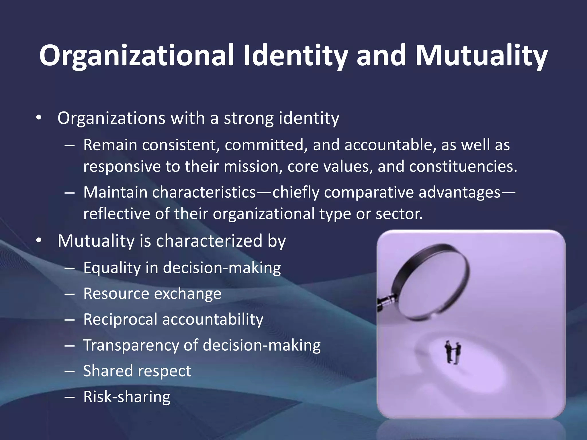 Organizational Identity and Mutuality
• Organizations with a strong identity
– Remain consistent, committed, and accountable, as well as
responsive to their mission, core values, and constituencies.
– Maintain characteristics—chiefly comparative advantages—
reflective of their organizational type or sector.
• Mutuality is characterized by
– Equality in decision-making
– Resource exchange
– Reciprocal accountability
– Transparency of decision-making
– Shared respect
– Risk-sharing
 