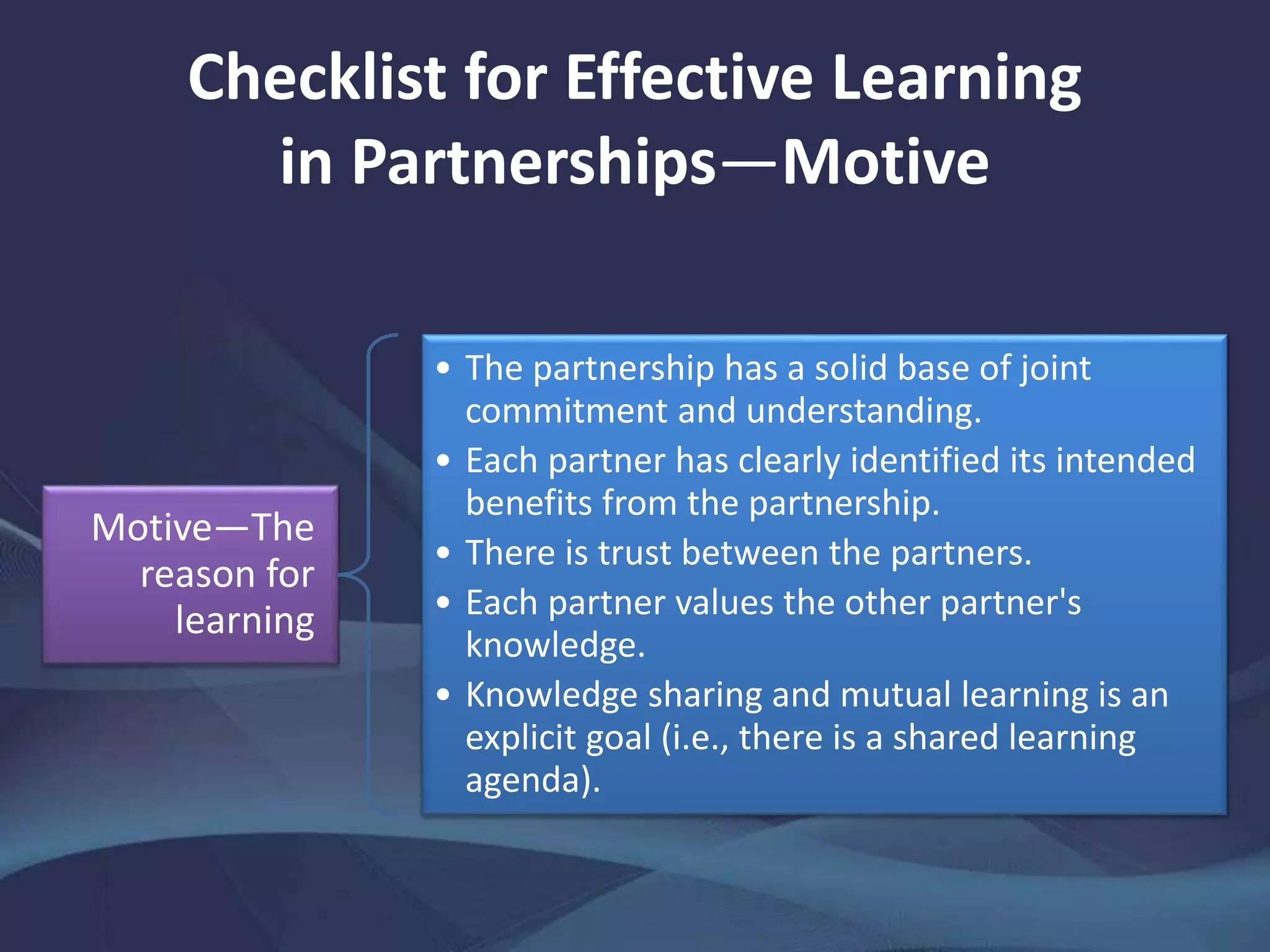 Checklist for Effective Learning
in Partnerships—Motive
Motive—The
reason for
learning
• The partnership has a solid base of joint
commitment and understanding.
• Each partner has clearly identified its intended
benefits from the partnership.
• There is trust between the partners.
• Each partner values the other partner's
knowledge.
• Knowledge sharing and mutual learning is an
explicit goal (i.e., there is a shared learning
agenda).
 
