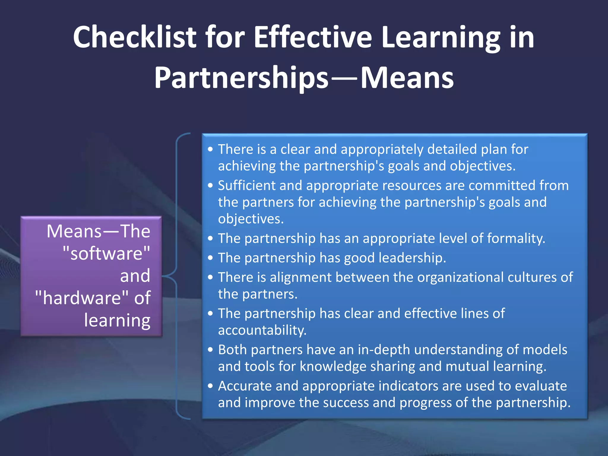 Checklist for Effective Learning in
Partnerships—Means
Means—The
"software"
and
"hardware" of
learning
• There is a clear and appropriately detailed plan for
achieving the partnership's goals and objectives.
• Sufficient and appropriate resources are committed from
the partners for achieving the partnership's goals and
objectives.
• The partnership has an appropriate level of formality.
• The partnership has good leadership.
• There is alignment between the organizational cultures of
the partners.
• The partnership has clear and effective lines of
accountability.
• Both partners have an in-depth understanding of models
and tools for knowledge sharing and mutual learning.
• Accurate and appropriate indicators are used to evaluate
and improve the success and progress of the partnership.
 