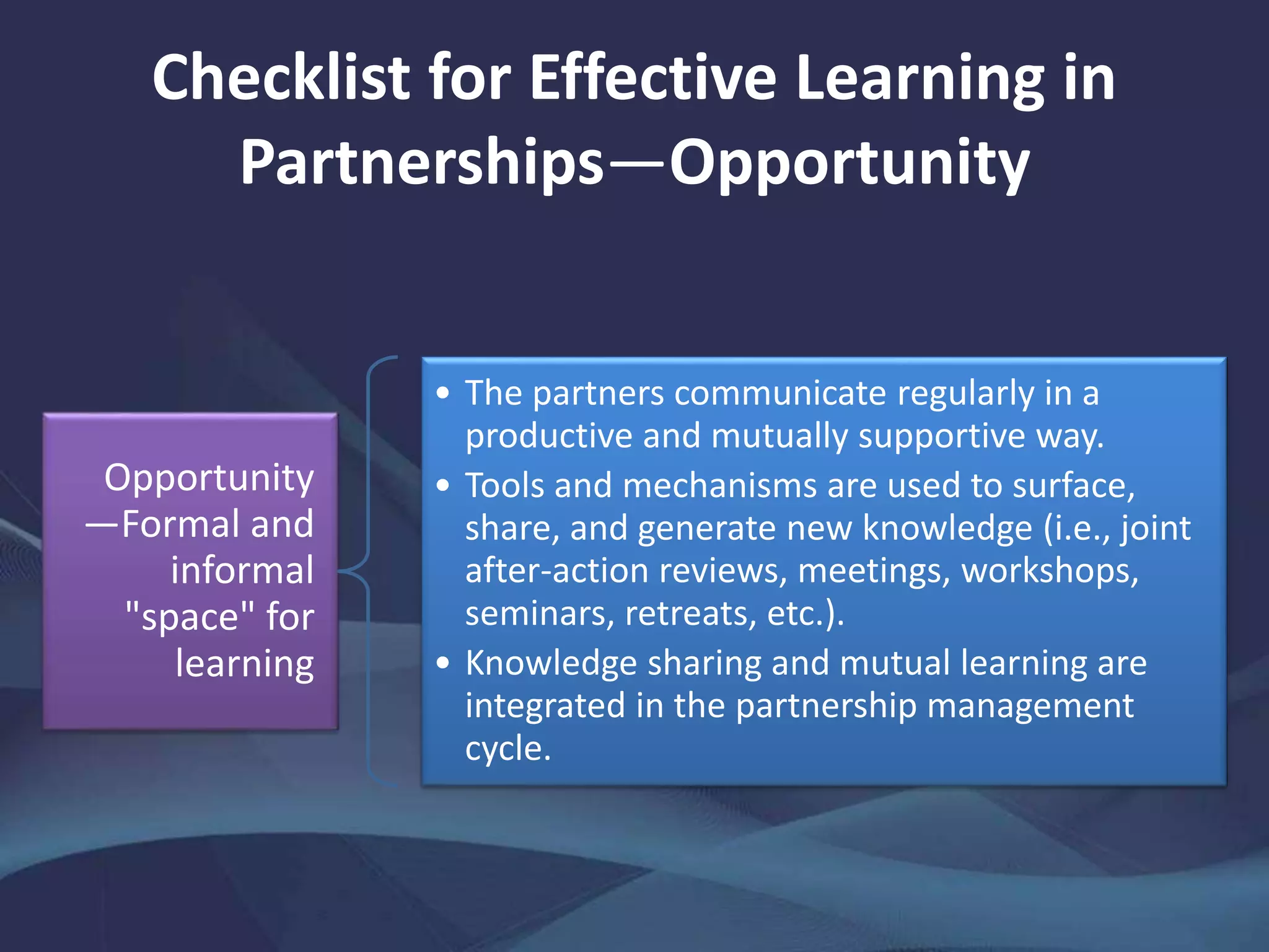 Checklist for Effective Learning in
Partnerships—Opportunity
Opportunity
—Formal and
informal
"space" for
learning
• The partners communicate regularly in a
productive and mutually supportive way.
• Tools and mechanisms are used to surface,
share, and generate new knowledge (i.e., joint
after-action reviews, meetings, workshops,
seminars, retreats, etc.).
• Knowledge sharing and mutual learning are
integrated in the partnership management
cycle.
 