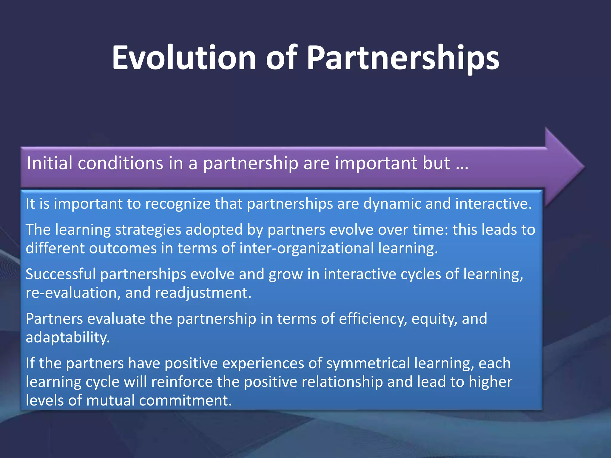 Evolution of Partnerships
Initial conditions in a partnership are important but …
It is important to recognize that partnerships are dynamic and interactive.
The learning strategies adopted by partners evolve over time: this leads to
different outcomes in terms of inter-organizational learning.
Successful partnerships evolve and grow in interactive cycles of learning,
re-evaluation, and readjustment.
Partners evaluate the partnership in terms of efficiency, equity, and
adaptability.
If the partners have positive experiences of symmetrical learning, each
learning cycle will reinforce the positive relationship and lead to higher
levels of mutual commitment.
 