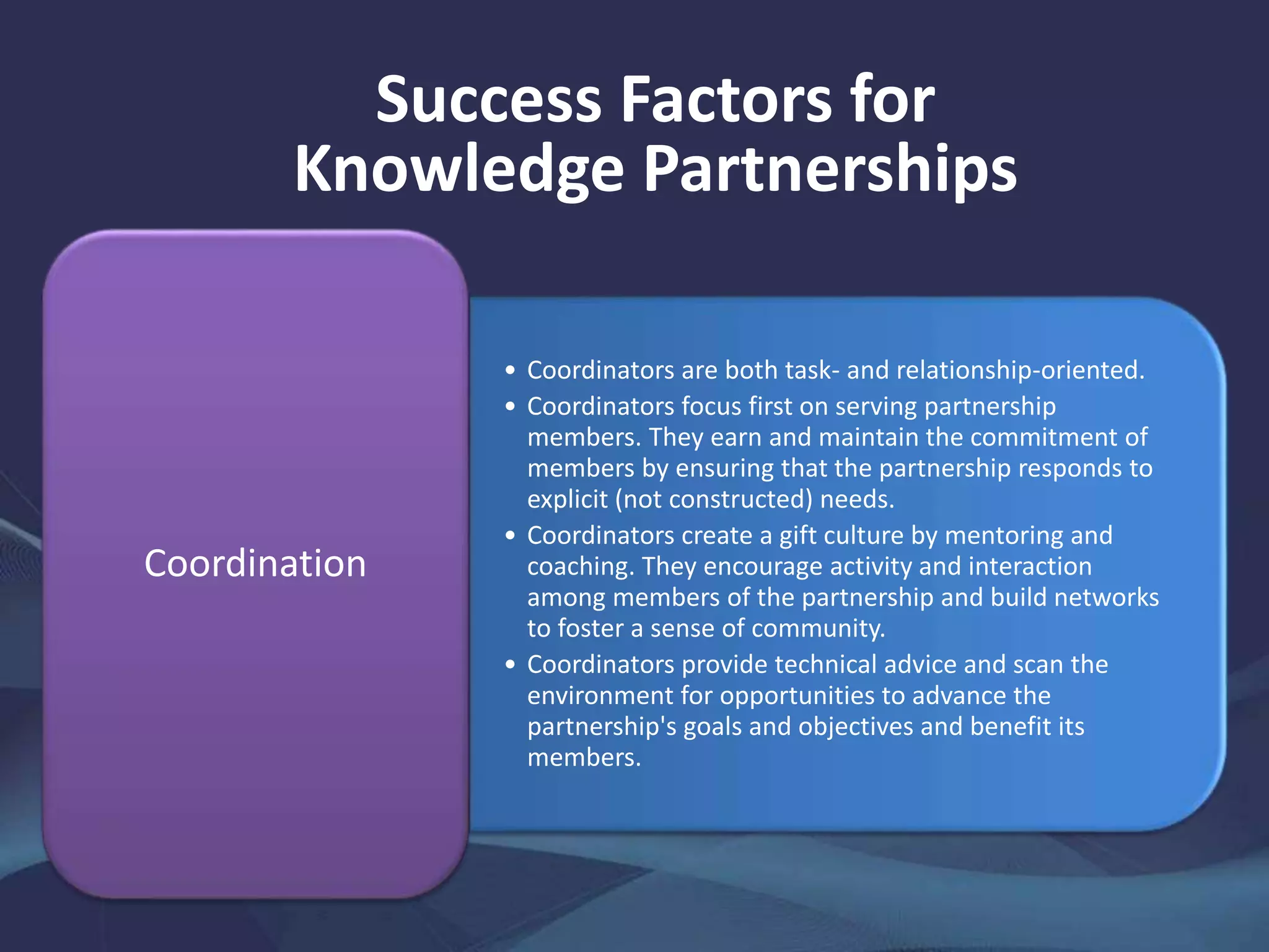 Success Factors for
Knowledge Partnerships
• Coordinators are both task- and relationship-oriented.
• Coordinators focus first on serving partnership
members. They earn and maintain the commitment of
members by ensuring that the partnership responds to
explicit (not constructed) needs.
• Coordinators create a gift culture by mentoring and
coaching. They encourage activity and interaction
among members of the partnership and build networks
to foster a sense of community.
• Coordinators provide technical advice and scan the
environment for opportunities to advance the
partnership's goals and objectives and benefit its
members.
Coordination
 
