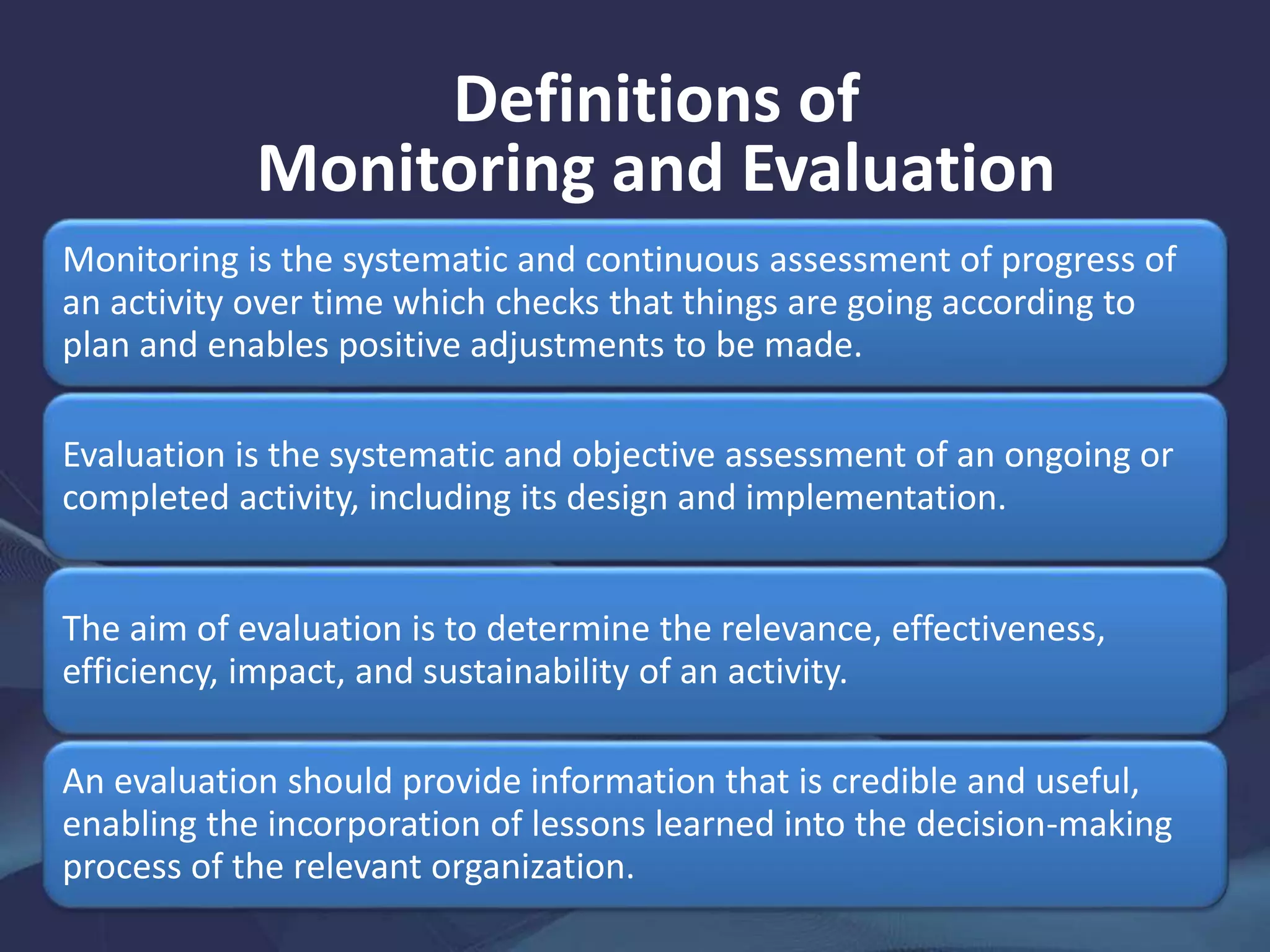 Definitions of
Monitoring and Evaluation
Monitoring is the systematic and continuous assessment of progress of
an activity over time which checks that things are going according to
plan and enables positive adjustments to be made.
Evaluation is the systematic and objective assessment of an ongoing or
completed activity, including its design and implementation.
The aim of evaluation is to determine the relevance, effectiveness,
efficiency, impact, and sustainability of an activity.
An evaluation should provide information that is credible and useful,
enabling the incorporation of lessons learned into the decision-making
process of the relevant organization.
 
