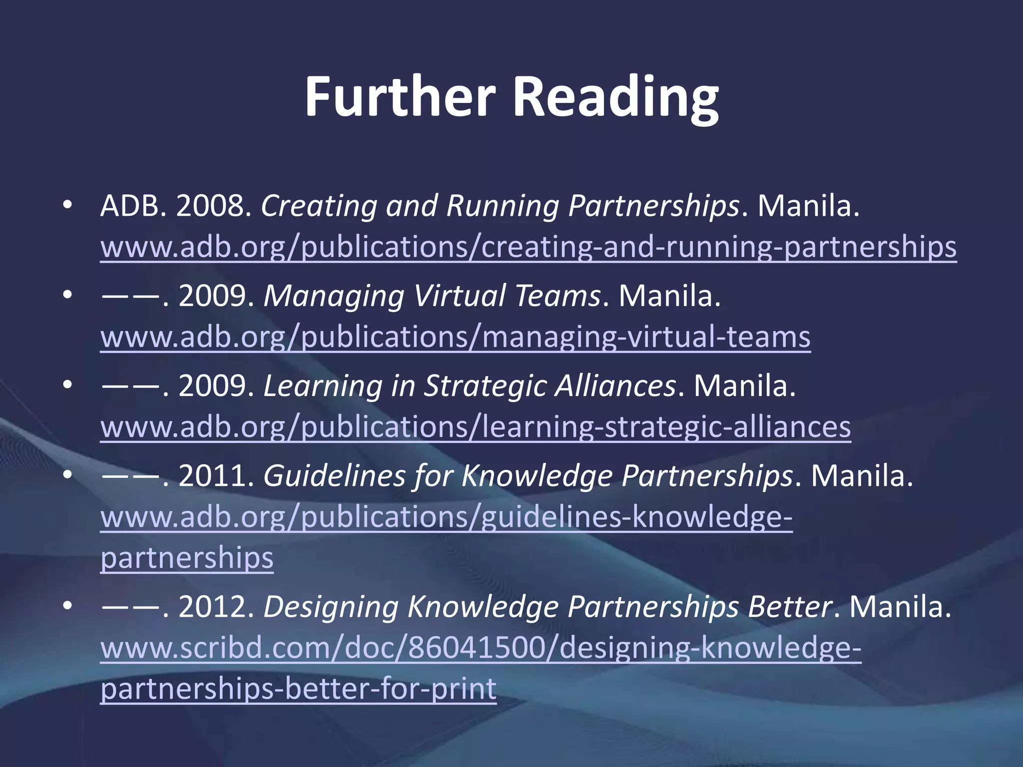 Further Reading
• ADB. 2008. Creating and Running Partnerships. Manila.
www.adb.org/publications/creating-and-running-partnerships
• ——. 2009. Managing Virtual Teams. Manila.
www.adb.org/publications/managing-virtual-teams
• ——. 2009. Learning in Strategic Alliances. Manila.
www.adb.org/publications/learning-strategic-alliances
• ——. 2011. Guidelines for Knowledge Partnerships. Manila.
www.adb.org/publications/guidelines-knowledge-
partnerships
• ——. 2012. Designing Knowledge Partnerships Better. Manila.
www.scribd.com/doc/86041500/designing-knowledge-
partnerships-better-for-print
 