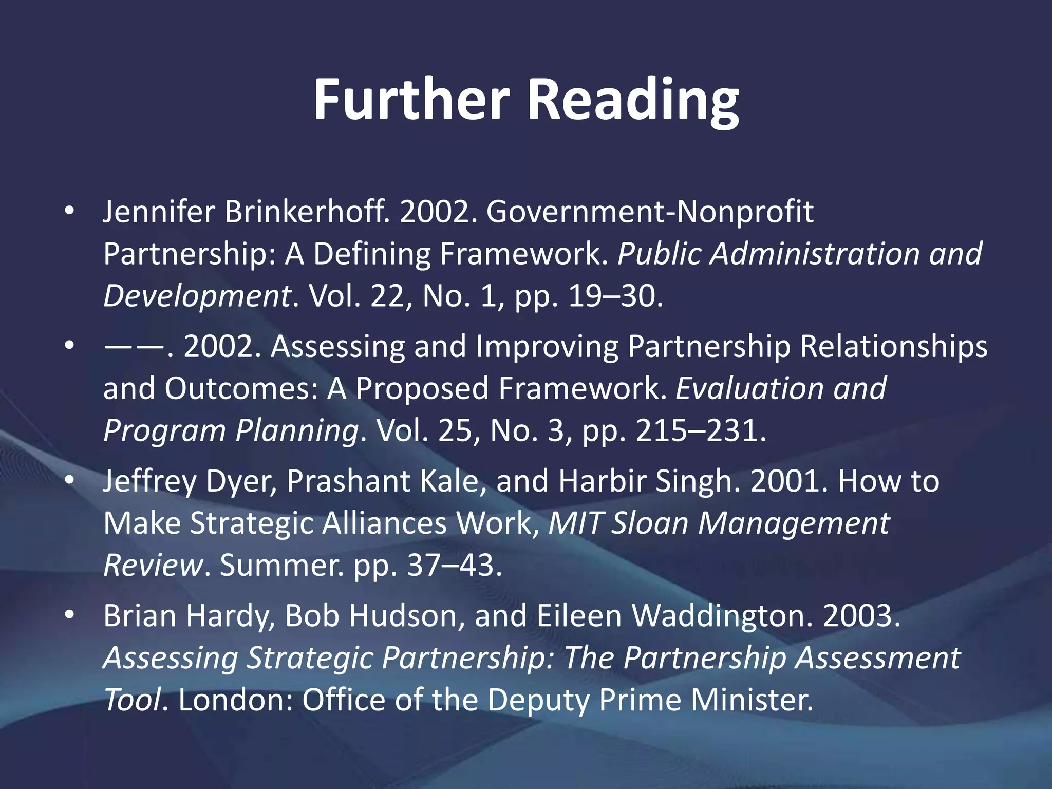 Further Reading
• Jennifer Brinkerhoff. 2002. Government-Nonprofit
Partnership: A Defining Framework. Public Administration and
Development. Vol. 22, No. 1, pp. 19–30.
• ——. 2002. Assessing and Improving Partnership Relationships
and Outcomes: A Proposed Framework. Evaluation and
Program Planning. Vol. 25, No. 3, pp. 215–231.
• Jeffrey Dyer, Prashant Kale, and Harbir Singh. 2001. How to
Make Strategic Alliances Work, MIT Sloan Management
Review. Summer. pp. 37–43.
• Brian Hardy, Bob Hudson, and Eileen Waddington. 2003.
Assessing Strategic Partnership: The Partnership Assessment
Tool. London: Office of the Deputy Prime Minister.
 