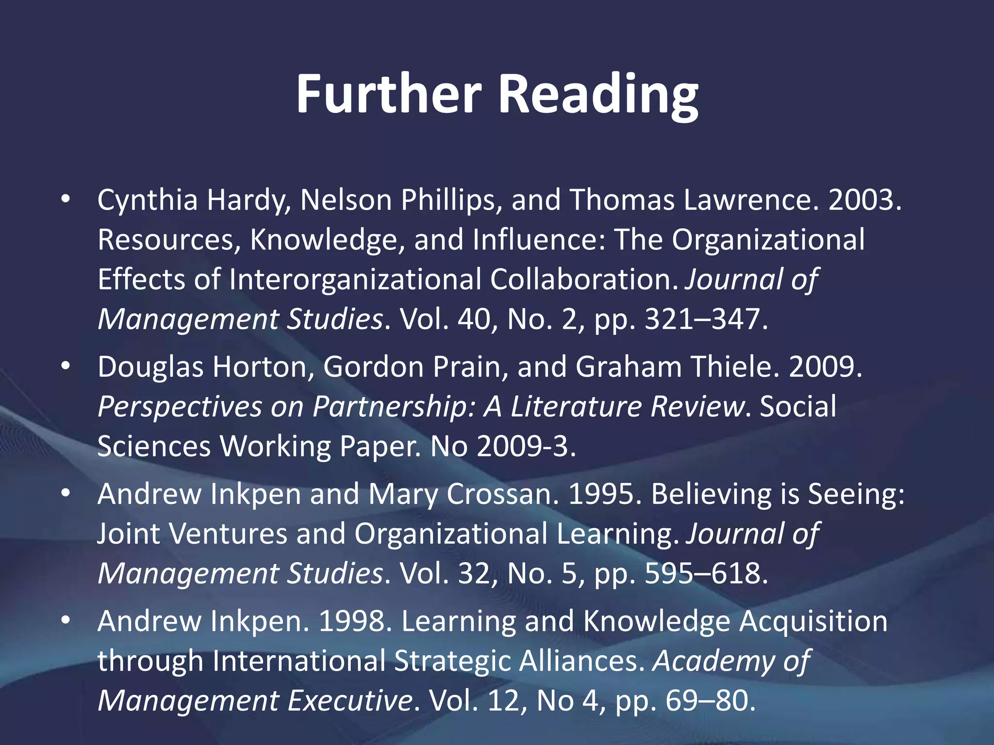 Further Reading
• Cynthia Hardy, Nelson Phillips, and Thomas Lawrence. 2003.
Resources, Knowledge, and Influence: The Organizational
Effects of Interorganizational Collaboration. Journal of
Management Studies. Vol. 40, No. 2, pp. 321–347.
• Douglas Horton, Gordon Prain, and Graham Thiele. 2009.
Perspectives on Partnership: A Literature Review. Social
Sciences Working Paper. No 2009-3.
• Andrew Inkpen and Mary Crossan. 1995. Believing is Seeing:
Joint Ventures and Organizational Learning. Journal of
Management Studies. Vol. 32, No. 5, pp. 595–618.
• Andrew Inkpen. 1998. Learning and Knowledge Acquisition
through International Strategic Alliances. Academy of
Management Executive. Vol. 12, No 4, pp. 69–80.
 