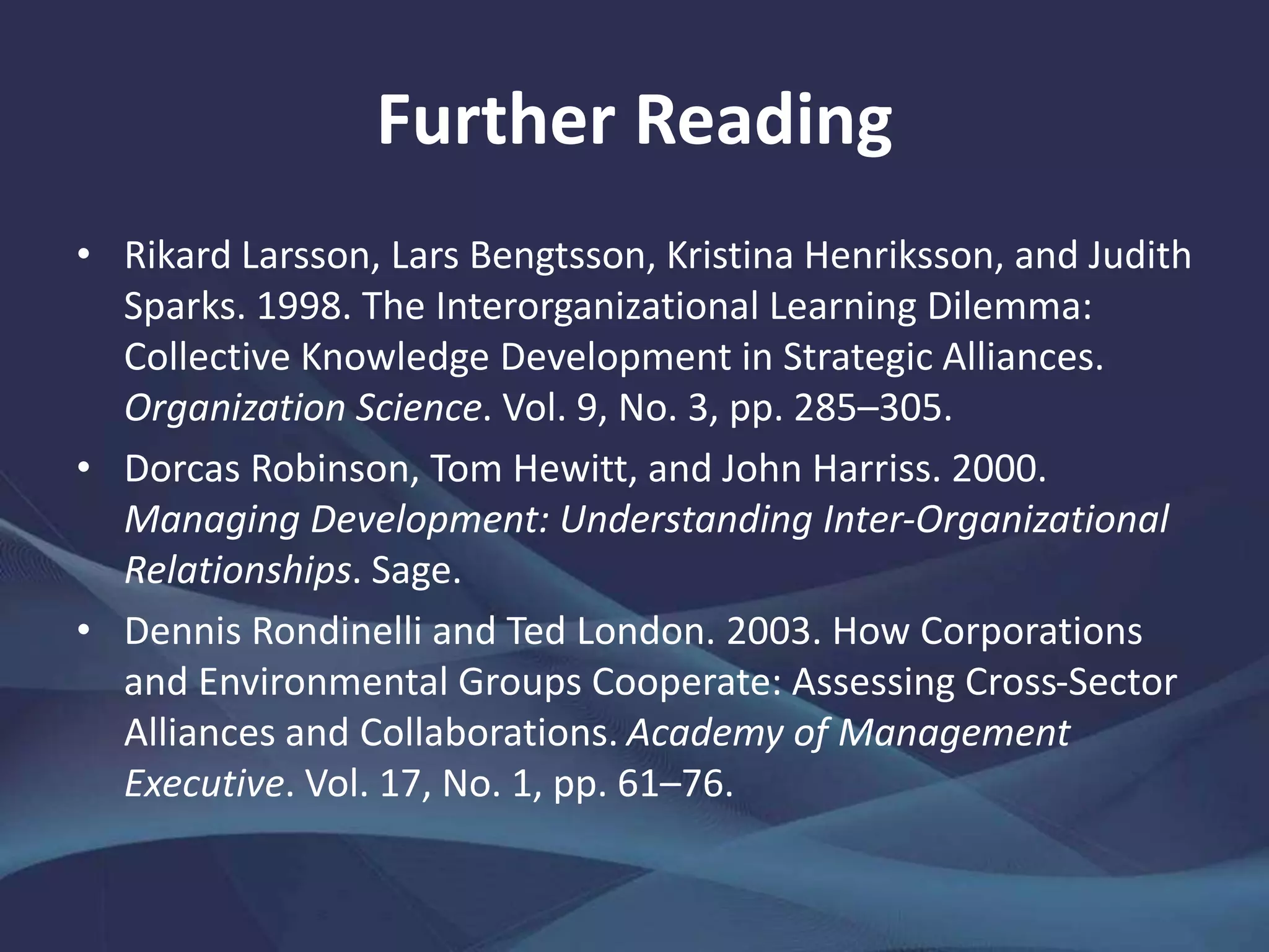 Further Reading
• Rikard Larsson, Lars Bengtsson, Kristina Henriksson, and Judith
Sparks. 1998. The Interorganizational Learning Dilemma:
Collective Knowledge Development in Strategic Alliances.
Organization Science. Vol. 9, No. 3, pp. 285–305.
• Dorcas Robinson, Tom Hewitt, and John Harriss. 2000.
Managing Development: Understanding Inter-Organizational
Relationships. Sage.
• Dennis Rondinelli and Ted London. 2003. How Corporations
and Environmental Groups Cooperate: Assessing Cross-Sector
Alliances and Collaborations. Academy of Management
Executive. Vol. 17, No. 1, pp. 61–76.
 