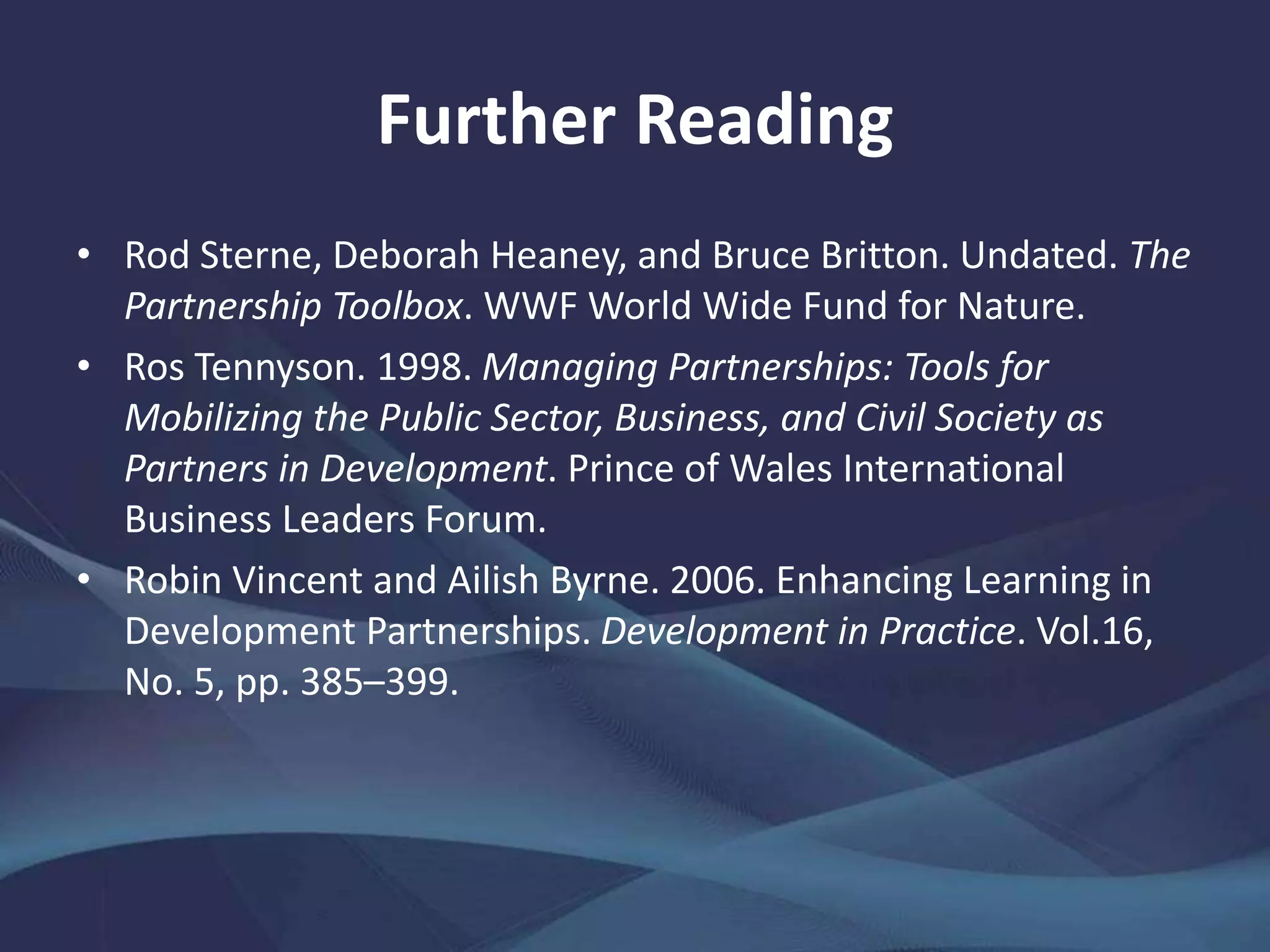Further Reading
• Rod Sterne, Deborah Heaney, and Bruce Britton. Undated. The
Partnership Toolbox. WWF World Wide Fund for Nature.
• Ros Tennyson. 1998. Managing Partnerships: Tools for
Mobilizing the Public Sector, Business, and Civil Society as
Partners in Development. Prince of Wales International
Business Leaders Forum.
• Robin Vincent and Ailish Byrne. 2006. Enhancing Learning in
Development Partnerships. Development in Practice. Vol.16,
No. 5, pp. 385–399.
 