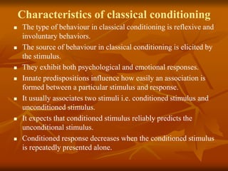 Characteristics of classical conditioning
 The type of behaviour in classical conditioning is reflexive and
involuntary behaviors.
 The source of behaviour in classical conditioning is elicited by
the stimulus.
 They exhibit both psychological and emotional responses.
 Innate predispositions influence how easily an association is
formed between a particular stimulus and response.
 It usually associates two stimuli i.e. conditioned stimulus and
unconditioned stimulus.
 It expects that conditioned stimulus reliably predicts the
unconditional stimulus.
 Conditioned response decreases when the conditioned stimulus
is repeatedly presented alone.
 