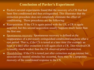 Conclusion of Pavlov's Experiment
 Pavlov's several experiments found that the recovery of a CR that had
been first conditioned and then extinguished. This illustrates that the
extinction procedure does not completely eliminate the effect of
conditioning. These procedures are the following:
 Reacquisition: If the CS is again paired with the US, a CR is again
acquired, but this second acquisition usually happens much faster than
the first one.
 Spontaneous recovery: Spontaneous recovery is defined as the
reappearance of a previously extinguished conditioned response after a
rest period. That is, if the CS is tested at a later time (for example an
hour or a day) after extinction it will again elicit a CR. This renewed CR
is usually much weaker than the CR observed prior to extinction.
 Disinhibition: If the CS is tested just after extinction and an intense but
associatively neutral stimulus has occurred, there may be a temporary
recovery of the conditioned response to the CS.
 