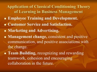 Application of Classical Conditioning Theory
of Learning in Business Management
 Employee Training and Development.
 Customer Service and Satisfaction.
 Marketing and Advertising.
 Management change, consistent and positive
communication, and positive associations with
the change.
 Team Building, recognizing and rewarding
teamwork, cohesion and encouraging
collaboration in the future.
 
