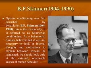 B.F.Skinner(1904-1990)
 Operant conditioning was first
described by
behaviorist B.F. Skinner(1904-
1990), this is the reason why, it
is referred to as Skinnerian
conditioning. As a behaviorist,
Skinner believed that it was not
necessary to look at internal
thoughts and motivations to
explain behavior. Instead, he
suggested, we should look only
at the external, observable
causes of human behavior.
 
